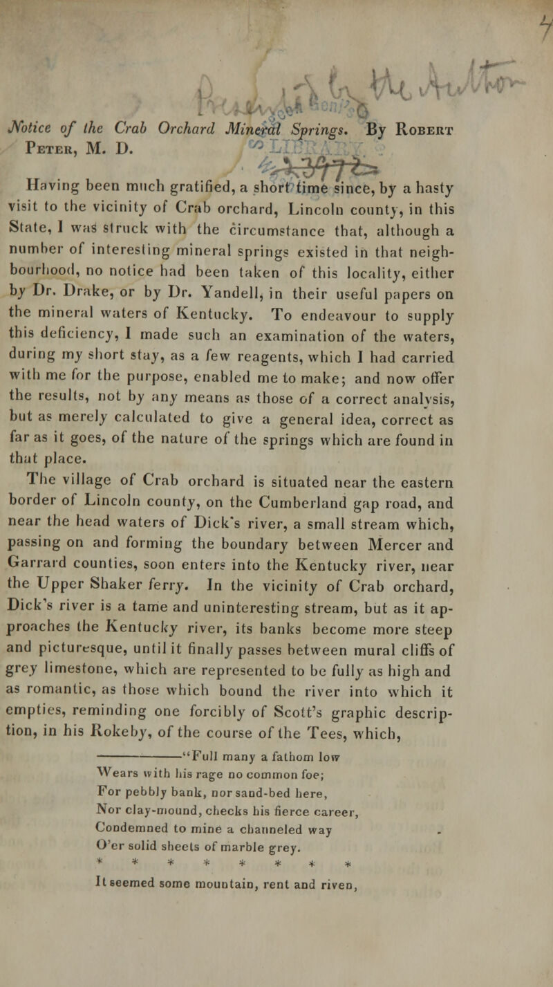 Notice of the Crab Orchard Mineral Springs. By Robert Peteu, M. D. Having been much gratified, a short time since, by a hasty visit to the vicinity of Crab orchard, Lincoln county, in this State, 1 was struck with the circumstance that, although a number of interesting mineral springs existed in that neigh- bourhood, no notice had been taken of this locality, either by Dr. Drake, or by Dr. Yandell, in their useful papers on the mineral waters of Kentucky. To endeavour to supply this deficiency, I made such an examination of the waters, during my short stay, as a few reagents, which I had carried with me for the purpose, enabled me to make; and now offer the results, not by any means as those of a correct analysis, but as merely calculated to give a general idea, correct as far as it goes, of the nature of the springs which are found in that place. The village of Crab orchard is situated near the eastern border of Lincoln county, on the Cumberland gap road, and near the head waters of Dick's river, a small stream which, passing on and forming the boundary between Mercer and Garrard counties, soon enters into the Kentucky river, near the Upper Shaker ferry. Jn the vicinity of Crab orchard, Dick's river is a tame and uninteresting stream, but as it ap- proaches the Kentucky river, its banks become more steep and picturesque, until it finally passes between mural cliffs of grey limestone, which are represented to be fully as high and as romantic, as those which bound the river into which it empties, reminding one forcibly of Scott's graphic descrip- tion, in his Rokeby, of the course of the Tees, which, Full many a fathom low Wears with his rage no common foe; For pebbly bank, nor sand-bed here, Nor clay-mound, checks his fierce career, Condemned to mine a channeled way O'er solid sheets of marble grey. ******** It seemed some mountain, rent and riven,