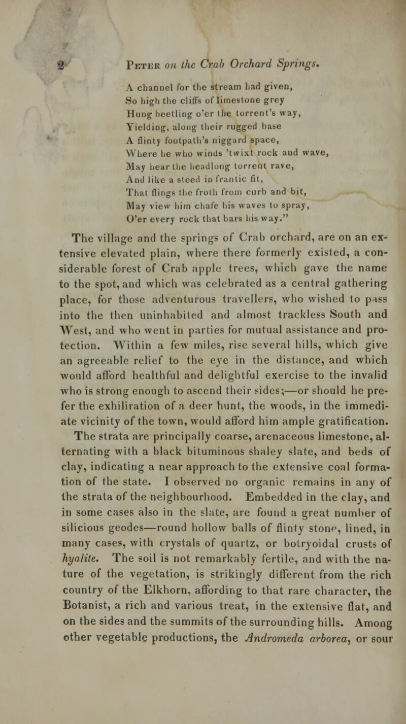 A channel for the stream had given, So high the clifi's of limestone grey Hung beetling o'er the torrent's way, Yielding, along their rugged base A flinty footpath's niggard space, Where he who winds 'twixt rock and wave, 31ay hear the headlong torrent rave, And like a steed in frantic fit, That flings the froth from curb and bit, May view him chafe his waves to spray, O'er every rock that bars his way. The village and the springs of Crab orchard, are on an ex- tensive elevated plain, where there formerly existed, a con- siderable forest of Crab apple trees, which gave the name to the spot, and which was celebrated as a central gathering place, for those adventurous travellers, who wished to pass into the then uninhabited and almost trackless South and West, and who went in parties for mutual assistance and pro- tection. Within a few miles, rise several hills, which give an agreeable relief to the eye in the distance, and which would afford healthful and delightful exercise to the invalid who is strong enough to ascend their sides;—or should he pre- fer the exhiliration of a deer hunt, the woods, in the immedi- ate vicinity of the town, would afford him ample gratification. The strata are principally coarse, arenaceous limestone, al- ternating with a black bituminous shaley slate, and beds of clay, indicating a near approach to the extensive coal forma- tion of the state. I observed no organic remains in any of the strata of the neighbourhood. Embedded in the clay, and in some cases also in the slate, are found a great number of silicious geodes—round hollow balls of flinty stone, lined, in many cases, with crystals of quartz, or botryoidal crusts of hyalite. The soil is not remarkably fertile, and with the na- ture of the vegetation, is strikingly different from the rich country of the Elkhorn, affording to that rare character, the Botanist, a rich and various treat, in the extensive flat, and on the sides and the summits of the surrounding hills. Among other vegetable productions, the Andromeda arborea, or sour