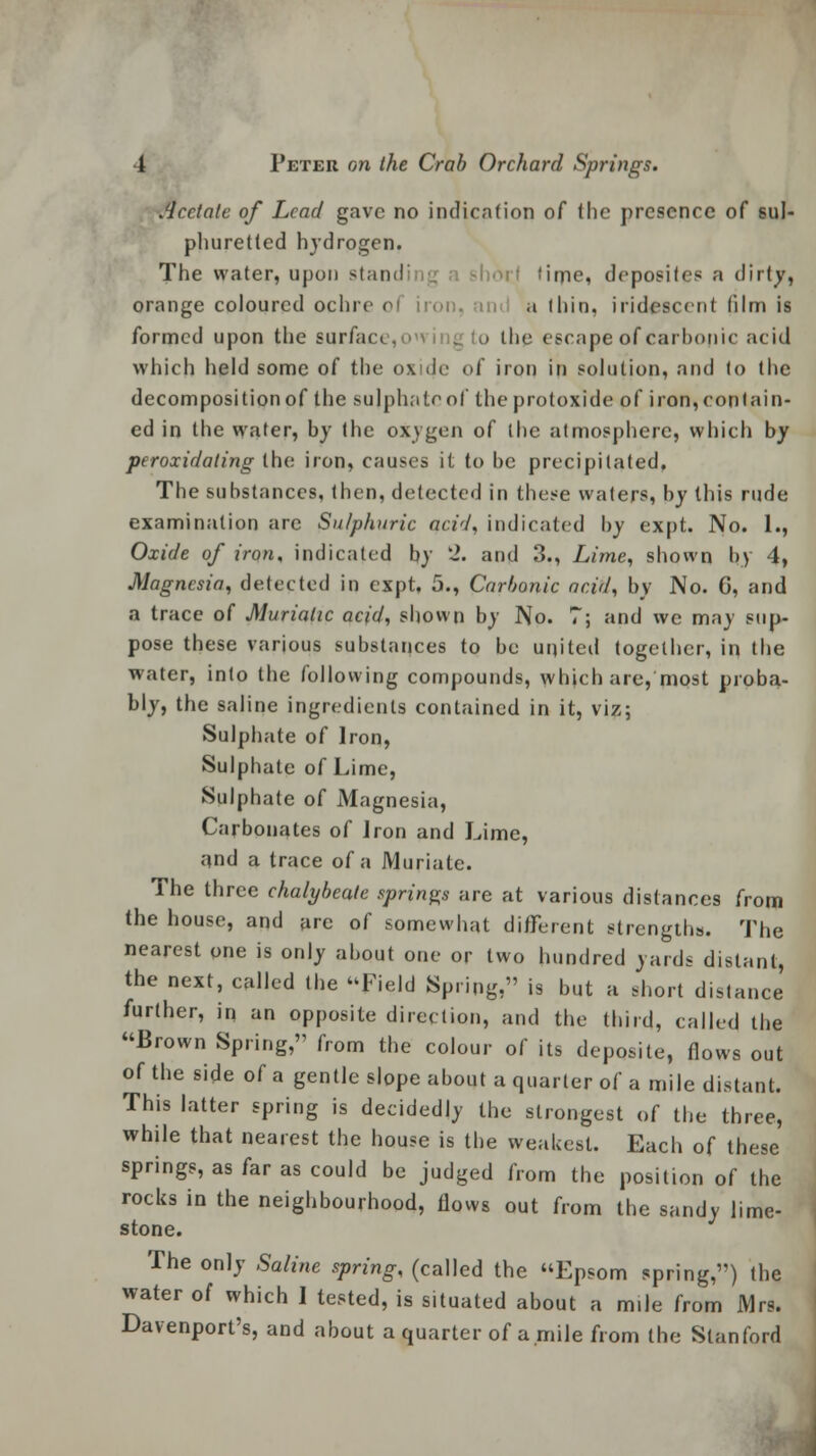 Acetate of Lead gave no indication of (he presence of sul- phuretted hydrogen. The water, upon standi it time, depositee a dirty, orange coloured ochre oi iron, in a thin, iridescent film is formed upon the surfac. . o the escape of carbonic acid which held some of the oxnlc of iron in solution, and to the decomposition of the sulphate of the protoxide of iron, contain- ed in the water, by the oxygen of the atmosphere, which by peroxidating the iron, causes it to be precipitated. The substances, then, detected in these waters, by this rude examination are Sulphuric acid, indicated by cxpt. No. 1., Oxide of iron, indicated by 2. and 3., Lime, shown by 4, Magnesia, detected in expt, 5., Carbonic acid, by No. G, and a trace of Muriatic acid, shown by No. 7; and we may sup- pose these various substances to be united together, in the water, into the following compounds, which are, most proba- bly, the saline ingredients contained in it, viz; Sulphate of Iron, Sulphate of Lime, Sulphate of Magnesia, Carbonates of iron and Lime, and a trace of a Muriate. The three chalybeate springs are at various distances from the house, and are of somewhat different strengths. The nearest one is only about one or two hundred yards distant, the next, called the Field Spring, is but a short distance further, in an opposite direction, and the third, called the Brown Spring,'1 from the colour of its deposite, flows out of the side of a gentle slope about a quarter of a mile distant. This latter spring is decidedly the strongest of the three, while that nearest the house is the weakest. Each of these springs, as far as could be judged from the position of the rocks in the neighbourhood, flows out from the sandy lime- stone. The only Saline spring, (called the Epsom spring,) the water of which I tested, is situated about a mile from Mrs. Davenport's, and about a quarter of a.mile from the Stanford