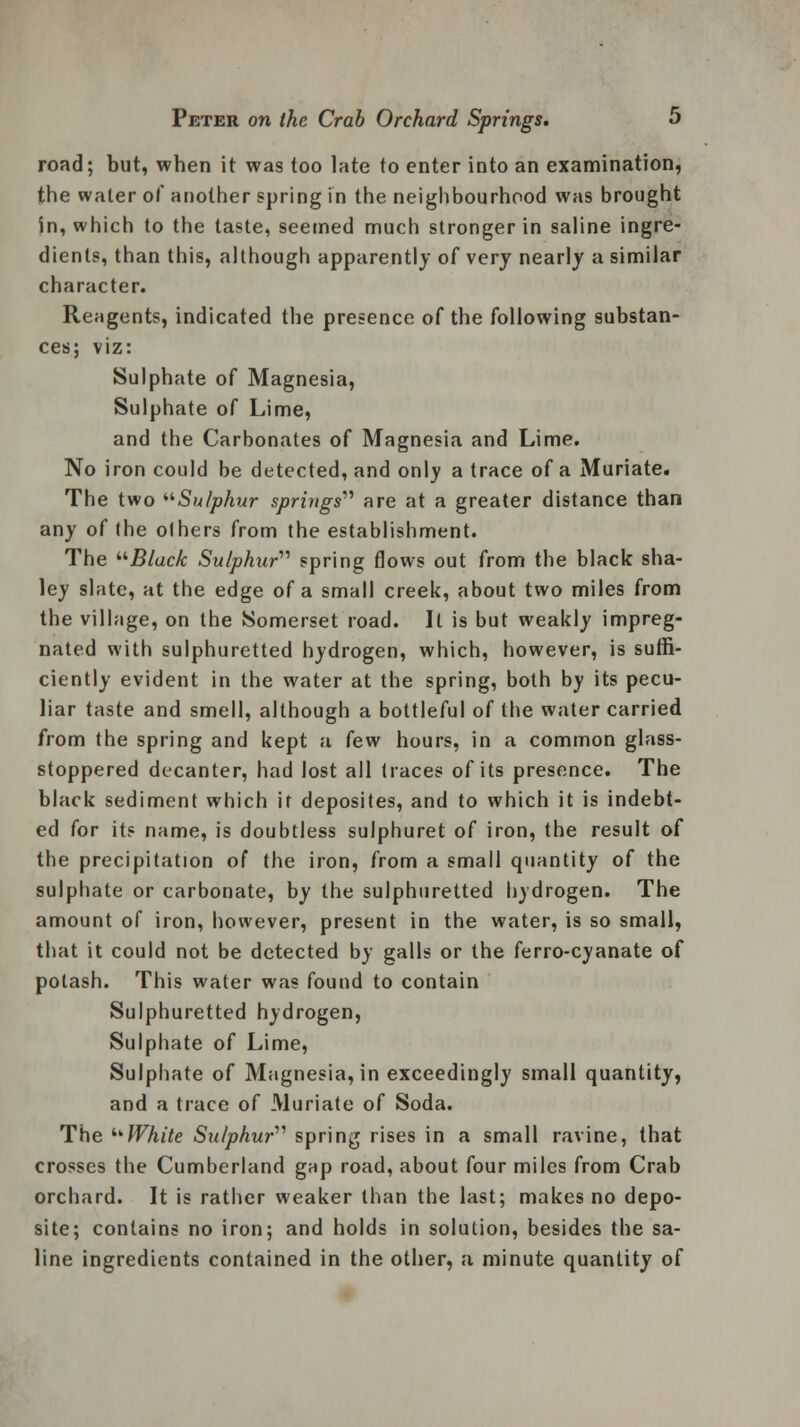 road; but, when it was too late to enter into an examination, the water of another spring in the neighbourhood was brought in, which to the taste, seemed much stronger in saline ingre- dients, than this, although apparently of very nearly a similar character. Reagents, indicated the presence of the following substan- ces; viz: Sulphate of Magnesia, Sulphate of Lime, and the Carbonates of Magnesia and Lime. No iron could be detected, and only a trace of a Muriate. The two Sulphur springs are at a greater distance than any of the others from the establishment. The Black Sulphur'''' spring flows out from the black sha- ley slate, at the edge of a small creek, about two miles from the village, on the Somerset road. It is but weakly impreg- nated with sulphuretted hydrogen, which, however, is suffi- ciently evident in the water at the spring, both by its pecu- liar taste and smell, although a bottleful of the water carried from the spring and kept a few hours, in a common glass- stoppered decanter, had lost all traces of its presence. The black sediment which it deposites, and to which it is indebt- ed for it? name, is doubtless sulphuret of iron, the result of the precipitation of the iron, from a small quantity of the sulphate or carbonate, by the sulphuretted hydrogen. The amount of iron, however, present in the water, is so small, that it could not be detected by galls or the ferro-cyanate of potash. This water was found to contain Sulphuretted hydrogen, Sulphate of Lime, Sulphate of Magnesia, in exceedingly small quantity, and a trace of Muriate of Soda. The White Sulphur'''' spring rises in a small ravine, that crosses the Cumberland gap road, about four miles from Crab orchard. It is rather weaker than the last; makes no depo- site; contains no iron; and holds in solution, besides the sa- line ingredients contained in the other, a minute quantity of