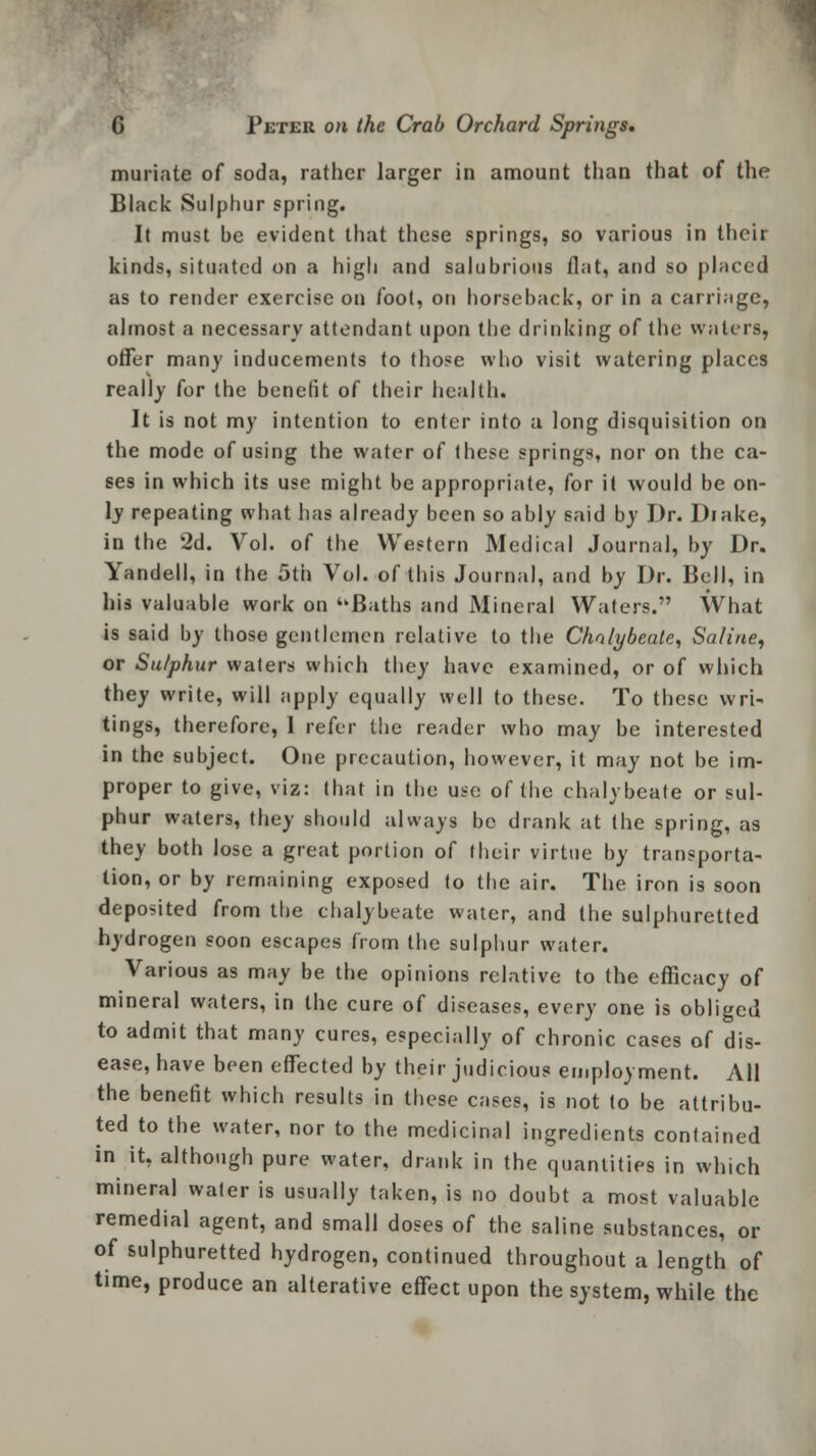 muriate of soda, rather larger in amount than that of the Black Sulphur spring. It must be evident that these springs, so various in their kinds, situated on a high and salubrious flat, and so placed as to render exercise on foot, on horseback, or in a carriage, almost a necessary attendant upon the drinking of the waters, offer many inducements to those who visit watering places really for the benefit of their health. It is not my intention to enter into a long disquisition on the mode of using the water of these springs, nor on the ca- ses in which its use might be appropriate, for it would be on- ly repeating what has already been so ably said by Dr. Drake, in the 2d. Vol. of the Western Medical Journal, by Dr. Yandell, in the 5th Vol. of this Journal, and by Dr. Bell, in his valuable work on Baths and Mineral Waters. What is said by those gentlemen relative to the Chalybeate, Saline, or Su/phur waters which they have examined, or of which they write, will apply equally well to these. To these wri- tings, therefore, 1 refer the reader who may be interested in the subject. One precaution, however, it may not be im- proper to give, viz: that in the use of the chalybeate or sul- phur waters, they should always be drank at (he spring, as they both lose a great portion of their virtue by transporta- tion, or by remaining exposed to the air. The iron is soon deposited from the chalybeate water, and the sulphuretted hydrogen soon escapes from the sulphur water. Various as may be the opinions relative to the efficacy of mineral waters, in the cure of diseases, every one is obliged to admit that many cures, especially of chronic cases of dis- ease, have been effected by their judicious employment. All the benefit which results in these cases, is not to be attribu- ted to the water, nor to the medicinal ingredients contained in it, although pure water, drank in the quantities in which mineral water is usually taken, is no doubt a most valuable remedial agent, and small doses of the saline substances, or of sulphuretted hydrogen, continued throughout a length of time, produce an alterative effect upon the system, while the