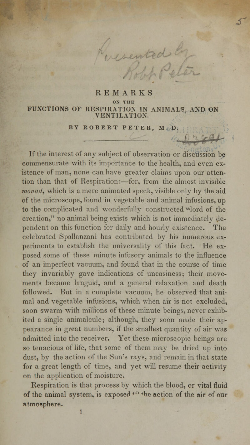 s REMARKS ON THE FUNCTIONS OP RESPIRATION IN ANIMALS, AND ON VENTILATION. BY ROBERT PETER, M.D. If the interest of any subject of observation or discussion be commensurate with its importance to the health, and even ex- istence of man, none can have greater claims upon our atten- tion than that of Respiration:—for, from the almost invisible monad, which is a mere animated speck, visible only by the aid of the microscope, found in vegetable and animal infusions, up to the complicated and wonderfully constructed lord of the creation, no animal being exists which is not immediately de- pendent on this function for daily and hourly existence. The celebrated Spallanzani has contributed by his numerous ex- periments to establish the universality of this fact. He ex- posed some of these minute infusory animals to the influence of an imperfect vacuum, and found that in the course of time they invariably gave indications of uneasiness; their move- ments became languid, and a general relaxation and death followed. But in a complete vacuum, he observed that ani- mal and vegetable infusions, which when air is not excluded, soon swarm with millions of these minute beings, never exhib- ited a single animalcule; although, they soon made their ap- pearance in great numbers, if the smallest quantity of air was admitted into the receiver. Yet these microscopic beings are so tenacious of life, that some of them may be dried up into dust, by the action of the Sun's rays, and remain in that state for a great length of time, and yet will resume their activity on the application of moisture. Respiration is that process by which the blood, or vital fluid of the animal system, is exposed *° *he action of the air of our atmosphere.