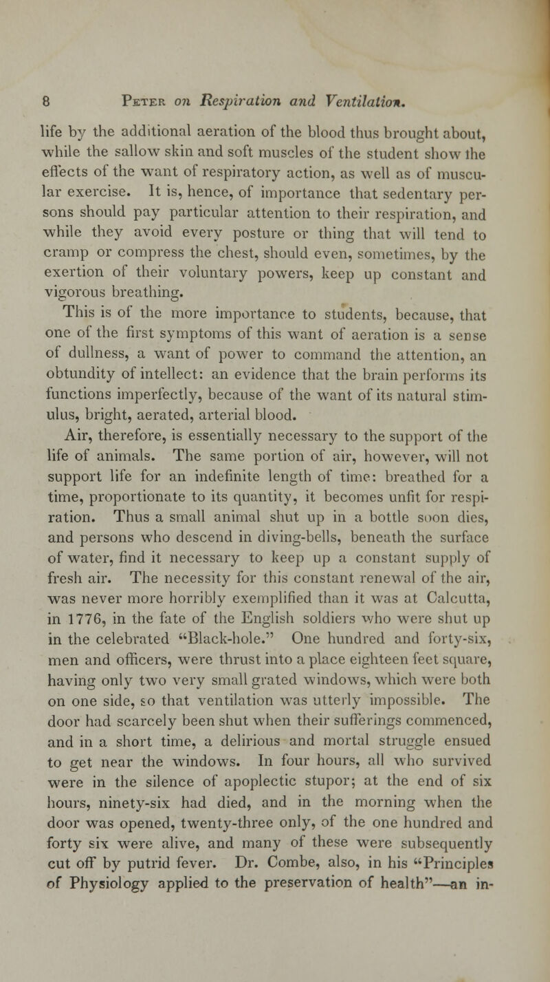 life by the additional aeration of the blood thus brought about, while the sallow skin and soft muscles of the student show ihe effects of the want of respiratory action, as well as of muscu- lar exercise. It is, hence, of importance that sedentary per- sons should pay particular attention to their respiration, and while they avoid every posture or thing that will tend to cramp or compress the chest, should even, sometimes, by the exertion of their voluntary powers, keep up constant and vigorous breathing. This is of the more importance to students, because, that one of the first symptoms of this want of aeration is a sense of dullness, a want of power to command the attention, an obtundity of intellect: an evidence that the brain performs its functions imperfectly, because of the want of its natural stim- ulus, bright, aerated, arterial blood. Air, therefore, is essentially necessary to the support of the life of animals. The same portion of air, however, will not support life for an indefinite length of time: breathed for a time, proportionate to its quantity, it becomes unfit for respi- ration. Thus a small animal shut up in a bottle soon dies, and persons who descend in diving-bells, beneath the surface of water, find it necessary to keep up a constant supply of fresh air. The necessity for this constant renewal of the air, was never more horribly exemplified than it was at Calcutta, in 1776, in the fate of the English soldiers who were shut up in the celebrated Black-hole. One hundred and forty-six, men and officers, were thrust into a place eighteen feet square, having only two very small grated windows, which were both on one side, so that ventilation was utterly impossible. The door had scarcely been shut when their sufferings commenced, and in a short time, a delirious and mortal struggle ensued to get near the windows. In four hours, all who survived were in the silence of apoplectic stupor; at the end of six hours, ninety-six had died, and in the morning when the door was opened, twenty-three only, of the one hundred and forty six were alive, and many of these were subsequently cut off by putrid fever. Dr. Combe, also, in his Principles of Physiology applied to the preservation of health—an in-