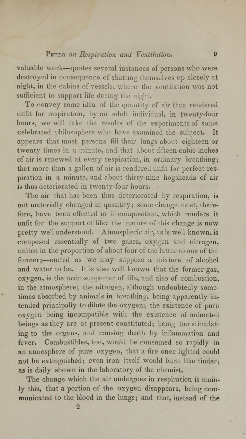 valuable work—quotes several instances of persons who were destroyed in consequence of shutting themselves up closely at night, in the cabins of vessels, where the ventilation was not sufficient to support life during the night. To convey some idea of the quantity of air thus rendered unfit for respiration, by an adult individual, in twenty-four hours, we will take the results of the experiments of some celebrated philosophers who have examined the subject. It appears that most persons fill their lungs about eighteen or twenty times in a minute, and that about fifteen cubic inches of air is renewed at every respiration, in ordinary breathing; that more than a gallon of air is rendered unfit for perfect res- piration in a minute, and about thirty-nine hogsheads of air is thus deteriorated in twenty-four hours. • The air that has been thus deteriorated by respiration, is not materially changed in quantity; some change must, there- fore, have been effected in it composition, which renders it unfit for the support of life: the nature of this change is now pretty well understood. Atmospheric air, as is well known, is composed essentially of two gases, oxygen and nitrogen, united in the proportion of about four of the latter to one of the former;—united as we may suppose a mixture of alcohol and water to be. It is also well known that the former gas, oxygen, is the main supporter of life, and also of combustion, in the atmosphere; the nitrogen, although undoubtedly some- times absorbed by animals in breathing, being apparently in- tended principally to dilute the oxygen; the existence of pure oxygen being incompatible with the existence of animated beings as they are at present constituted; being too stimulat- ing to the organs, and causing death by inflammation and fever. Combustibles, too, would be consumed so rapidly in an atmosphere of pure oxygen, that a fire once lighted could not be extinguished; even iron itself would burn like tinder; as is daily shown in the laboratory of the chemist. The change which the air undergoes in respiration is main- ly this, that a portion of the oxygen disappears, being com- municated to the blood in the lungs; and that, instead of the 2