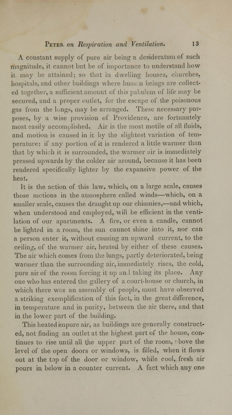 A constant supply of pure air being a desideratum of such magnitude, it cannot but be of importance to understand how it may be attained; so that in dwelling houses, churches, hospitals, and other buildings where humi n beings are collect- ed together, a sufficient amount of this pabulum of life may be secured, and a proper outlet, for the escape of the poisonous gas from the lungs, may be arranged. These necessary pur- poses, by a wise provision of Providence, are fortunately most easily accomplished. Air is the most motile of all fluids, and motion is caused in it by the slightest variation of tem- perature: if any portion of it is rendered a little warmer than that by which it is surrounded, the warmer air is immediately pressed upwards by the colder air around, because it has been rendered specifically lighter by the expansive power of the heat. It is the action of this law, which, on a large scale, causes those motions in the atmosphere called winds—which, on a smaller scale, causes the draught up our chimnies,—and which, when understood and employed, will be efficient in the venti- lation of our apartments. A fire, or even a candle, cannot be lighted in a room, the sun cannot shine into it, nor can a person enter it, without causing an upward current, to the ceiling, of the warmer air, heated by either of these causes. The air which comes from the lungs, partly deteriorated, being warmer than the surrounding air, immediately rises, the cold, pure air of the room forcing it up an 1 taking its place. Any one who has entered the gallery of a court-house or church, in which there was an assembly of people, must have observed a striking exemplification of this fact, in the great difference, in temperature and in purity, between the air there, and that in the lower part of the building. This heated impure air, as buildings are generally construct- ed, not finding an outlet at the highest part of the house, con- tinues to rise until all the upper part of the room, rbove the level of the open doors or windows, is filled, when it flows out at the top of the door or window, while cool, fresh air pours in below in a counter current. A fact which any one