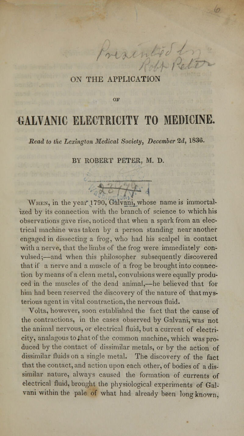 ON THE APPLICATION OF GALVANIC ELECTRICITY TO MEDICINE. Read to the Lexington Medical Society, December 2d, 1836. BY ROBERT PETER. M. D. When, in the year\1790, Galvanij whose name is immortal- ized by its connection with the branch of science to which his observations gave rise, noticed that when a spark from an elec- trical machine was taken by a person standing near another engaged in dissecting a frog, who had his scalpel in contact with a nerve, that the limbs of the frog were immediately con- vulsed',—and when this philosopher subsequently discovered that if a nerve and a muscle of a frog be brought into connec- tion by means of a clean metal, convulsions were equally produ- ced in the muscles of the dead animal,—he believed that for him had been reserved the discovery of the nature of that mys- terious agent in vital contraction, the nervous fluid. Volta, however, soon established the fact that the cause of the contractions, in the cases observed by Galvani, was not the animal nervous, or electrical fluid, but a current of electri- city, analagous tojthatof the common machine, which was pro- duced by the contact of dissimilar metals, or by the action of dissimilar fluids on a single metal. The discovery of the fact that the contact, and action upon each other, of bodies of a dis- similar nature, always caused the formation of currents of electrical fluid, brought the physiological experiments of Gal- vani within the pale of what had already been long known,