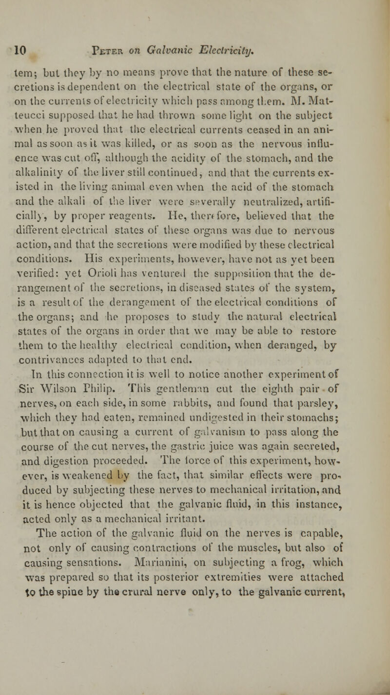 tern; bul they by no means prove that the nature of these se- cretions is dependent on the electrical state of the organs, or on the currents of elect) -icily which pass among tl.em. M. Mat- teucci supposed that he had thrown some light on the subject when lie proved that the electrical currents ceased in an ani- mal as soon as it was killed, or as soon as the nervous influ- ence was cut off, although the acidity of the stomach, and the alkalinity of the liver still continued, and that the currents ex- isted in the living animal even when the acid of the stomach and the alkali of the liver were severally neutralized, artifi- cially, by proper reagents. He, then fore, believed that the different electrical states of these organs was due to nervous action, and that the secretions were modified by these electrical conditions. His experiments, however, have not as yet been verified: yet Orioli has ventured the supposition that the de- rangement of the secretions, in diseased states of the system, is a result of the derangement of the electrical conditions of the organs; and he proposes to study the natural electrical states of the organs in order that we may be able to restore them to the healthy electrical condition, when deranged, by contrivances adapted to that end. In this connection it is well to notice another experiment of Sir Wilson Philip. This gentleman cut the eighth pair of nerves, on each side, in some rabbits, and found that parsley, which they had eaten, remained undigested in their stomachs; but that on causing a current of galvanism to pass along the course of the cut nerves, the gastric juice was again secreted, and digestion proceeded. The lorce of this experiment, how- ever, is weakened by the fact, that similar effects were pro- duced by subjecting these nerves to mechanical irritation, and it is hence objected that the galvanic fluid, in this instance, acted only as a mechanical irritant. The action of the galvanic fluid on the nerves is capable, not only of causing contractions of the muscles, but also of causing sensations. Marianini, on subjecting a frog, which was prepared so that its posterior extremities were attached to the spine by the crural nerve only, to the galvanic current,