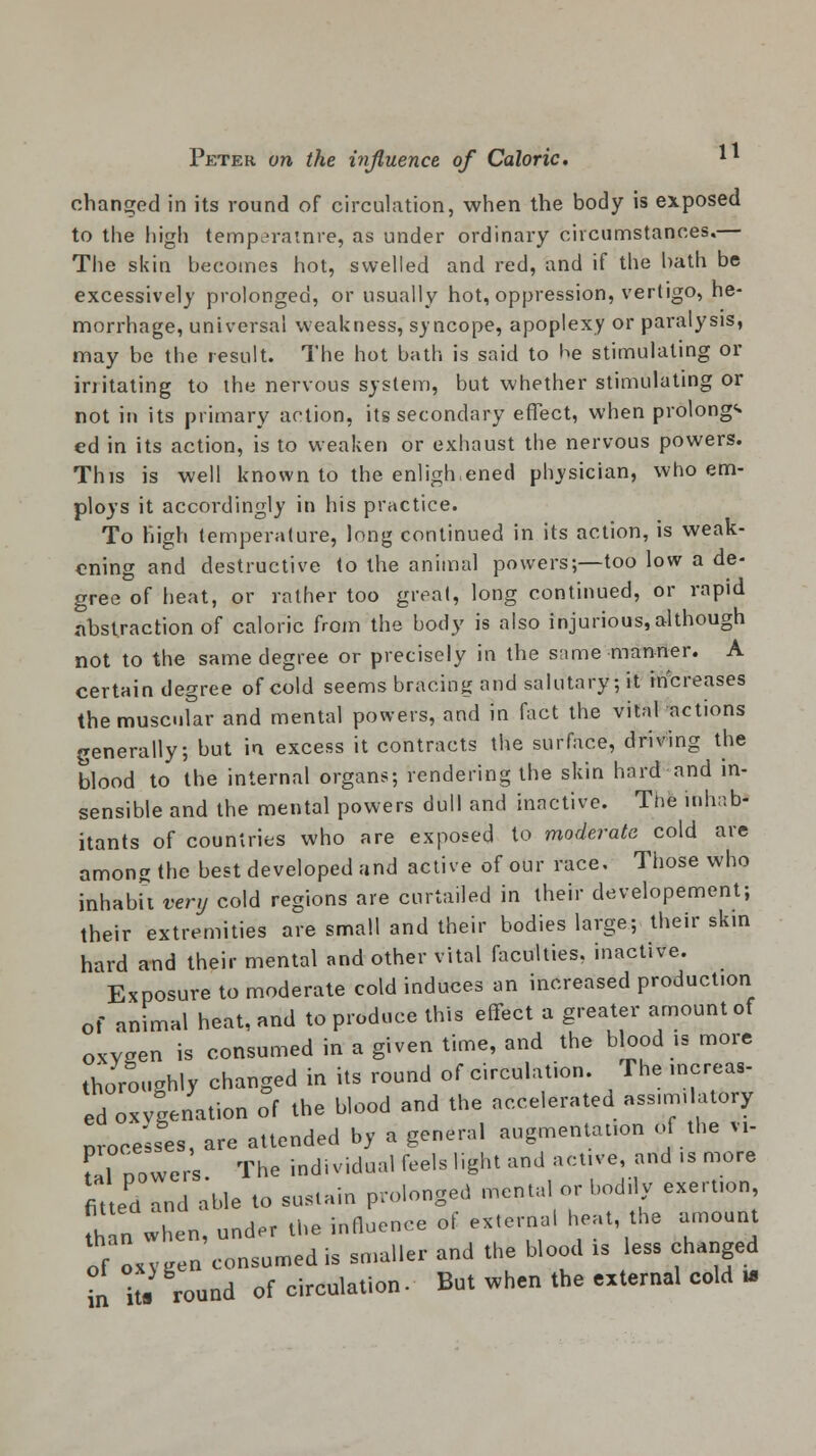 changed in its round of circulation, when the body is exposed to the high temperatnre, as under ordinary circumstances,— The skin becomes hot, swelled and red, and if the hath be excessively prolonged, or usually hot, oppression, vertigo, he- morrhage, universal weakness, syncope, apoplexy or paralysis, may be the result. The hot bath is said to he stimulating or irritating to the nervous system, but whether stimulating or not in its primary action, its secondary effect, when prolongs ed in its action, is to weaken or exhaust the nervous powers. This is well known to the enligh.ened physician, who em- ploys it accordingly in his practice. To high temperature, long continued in its action, is weak- ening and destructive to the animal powers;—too low a de- gree of heat, or rather too great, long continued, or rapid abstraction of caloric from the body is also injurious,although not to the same degree or precisely in the same manner. A certain degree of cold seems bracing and salutary, it increases the muscular and mental powers, and in fact the vital actions generally, but in excess it contracts the surface, driving the blood to the internal organs; rendering the skin hard and in- sensible and the mental powers dull and inactive. The inhab- itants of countries who are exposed to moderate cold are among the best developed and active of our race. Those who inhabit very cold regions are curtailed in their developement; their extremities are small and their bodies large; their skin hard and their mental and other vital faculties, inactive. Exposure to moderate cold induces an increased product.on of animal heat, and to produce this effect a greater amount of oxygen is consumed in a given time, and the blood is more thoroughly changed in its round of circulation. The increas- ed oxygenation of the blood and the accelerated ass.m.latory processes, are attended by a general augmentation of the vi- fal oowcrs The individual feels light and active, and ..more fitted and able to sustain prolonged mental or bodily exertion when, under the influence of externa! heat the amount of oxygen consumed is smaller and the blood xs less changed i it. round of circulation. But when the external cold »