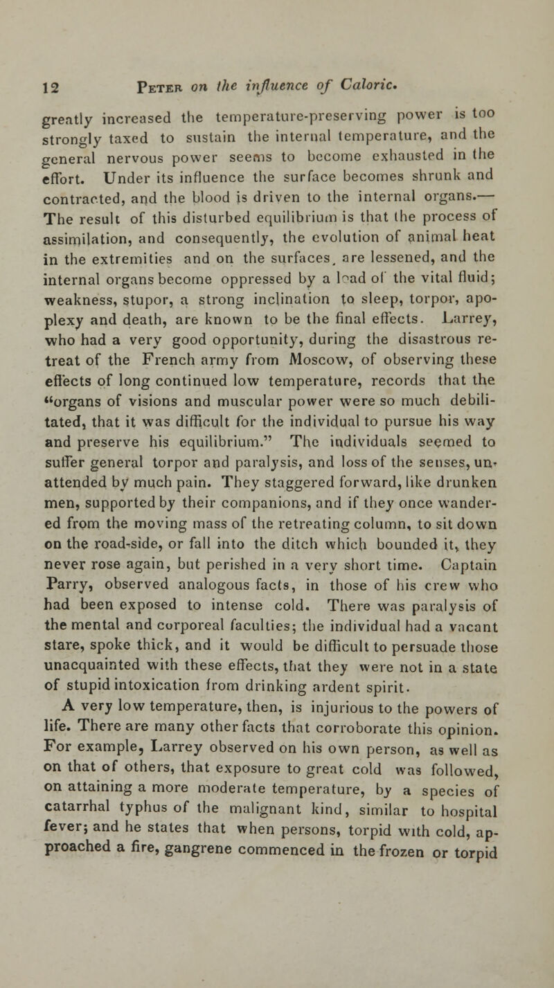 greatly increased the temperature-preserving power is too strongly taxed to sustain the internal temperature, and the general nervous power seems to become exhausted in the effort. Under its influence the surface becomes shrunk and contracted, and the blood is driven to the internal organs.— The result of this disturbed equilibrium is that the process of assimilation, and consequently, the evolution of animal heat in the extremities and on the surfaces, are lessened, and the internal organs become oppressed by a bad of the vital fluid; weakness, stupor, a strong inclination to sleep, torpor, apo- plexy and death, are known to be the final effects. Larrey, who had a very good opportunity, during the disastrous re- treat of the French army from Moscow, of observing these effects of long continued low temperature, records that the organs of visions and muscular power were so much debili- tated, that it was difficult for the individual to pursue his way and preserve his equilibrium. The individuals seemed to suffer general torpor and paralysis, and loss of the senses, un^ attended by much pain. They staggered forward, like drunken men, supported by their companions, and if they once wander- ed from the moving mass of the retreating column, to sit down on the road-side, or fall into the ditch which bounded it, they never rose again, but perished in a very short time. Captain Parry, observed analogous facts, in those of his crew who had been exposed to intense cold. There was paralysis of the mental and corporeal faculties; the individual had a vacant stare, spoke thick, and it would be difficult to persuade those unacquainted with these effects, that they were not in a state of stupid intoxication from drinking ardent spirit. A very low temperature, then, is injurious to the powers of life. There are many other facts that corroborate this opinion. For example, Larrey observed on his own person, as well as on that of others, that exposure to great cold was followed, on attaining a more moderate temperature, by a species of catarrhal typhus of the malignant kind, similar to hospital fever; and he states that when persons, torpid with cold, ap- proached a fire, gangrene commenced in the frozen or torpid