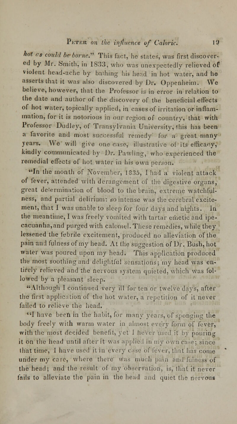 hot cs could be-borne. This fact, he states, was first discover- ed by Mr. Smith, in 1833, who was unexpectedly relieved of violent headache by bathing his head in hot water, and he asserts that it was also discovered by Dr. Oppenheim. We believe, however, that the Professor is in error in relation to the date and author of the discovery of the beneficial effects of hot water, topically applied, in cases of irritation or inflam- mation, for it is notorious in our region of country, that with Professor Dudley, of Transylvania University, this has been a favorite and most successful remedy for a great many years. We will give one case, illustrative of its efficacy, kindly communicated by Dr. Pawling, who experienced the remedial effects of hot water in his own person. In the month of November, 1835, I had a violent attack of fever, attended with derangement of the digestive organs, great determination of blood to the brain, extreme watchful- ness, and partial delirium: so intense was the cerebral excite- ment, (hat I was unable to sleep for four days and nights. In the meantime, I was freely vomited with tartar emetic and ipe- cacuanha, and purged with calomel. These remedies, while they lessened the febrile excitement, produced no alleviation of the pain and fulness of my head. At (he suggestion of Dr. Bush, hot water was poured upon my head, This application produced the most soothing and delightful sensations; my head was en- tirely relieved and the nervous sjstem quieted, which was fol- lowed by a pleasant sleep. Although I continued very ill for ten or twelve days, after the first application of the hot water, a repetition of it never failed to relieve the head. I have been in the habit, for many years, of sponging the body freely with warm water in almost every form of fever, with the most decided benefit, yet i never used it by pouring it on rhe head until after ft was applied in my own case; since that time, 1 have used it in every case of fever, that has come under my care, where there was much pain and fulness of the head; and the result of my observation, is, that it never fails to alleviate the pain in the head and quiet the nervous