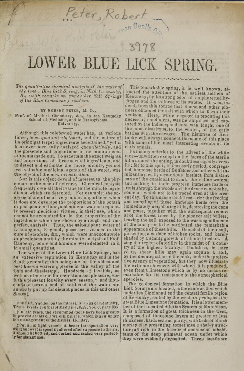 LOWER BLUE LICK SPRING. The qvanliia'ive chemical analvis of the water of the Low r Blue Lick S, ring, in Niclv lis county, Kij ;with remark* on someo'her Salt t!pri7igs of tie Blue Limeslon* f rma'ion. BY BOB»hT PETER, M. D., Prof, or Me ic-l Chemi-try, Ac., in the Kentucky School of Medicine, and in Transylvania Univers ty. Although this celebrated water has, at various times, been qual'tatively tested, and the nature oi iis principal larger ingredients ascertained,* yet it has never been fully analyzed quan'ila'ively, and the presence and propoitions ot iia minuter con- stituents made out. I'o ascertain the exact weights and proportions of these several ingredients, and to detect and estimate the more minute, yei not Ipsa valuable medicinal agents of this water, was fie object of the new investigation. Nor is this object devoid of interest to the phy- sician or the maD of science. Chemical analysis frequently owe all their vaiue to the minute ingre- dients which are detected. For example; the an- alysis of a soil is of very minor importance when ' it does not develope the proportions of the potash or phosphate of lime, and mineral waters frequent- ly present medicinal virtues, in their use, which cannot be accounted for in the properties of the ingredients which are shown by a rough and im- perfect analysis. Thus, the salt-sulphur water of Leamington, England, possesses \ir ues in the cure of scrofula, &c, which were unaccountable to physicians until by the minute analysis of Prof. Daubeny, iodine and bromine were detected in it in small quantities. The water of the Lower Blue L:ck Springs, has »n extensive repu'ation in Kentucky and in the S juth generally; this being one of the oldest and best km-iwn watering places in the valley of the Chio and Vlisfisstppi. Hundreds i f invalids, as well as of seekers for recreation and pleasure, vis- it this pleasant locality every season,f and thou- sands ot barrels and of rotlles of the water are annually put up fjr distant places in this and other Sutes{ * >e: ur. Yandell outhe minora S^rii gs of Kentucky. Tr*us Ivmia Jtumalof Medicine, 1832, \oi.5, pace 3A5 t n lati years, the accommodations have beengieatly improved at this old wa ering place, which isnjw under tbe management of the Messrs. Hcl day. }PutU|)in tight vessels it beer? transportation very we I; but as it U speediiy altered after rxposure to the air, It should bs bott'ed, and corked and seated very perfect- 17 fer distant us*. - This remarkable spring, it is well known, at- tracted the attention of the earliest settlers of Kentucky, by its strong odor of sulphuretted hy- drogen and the saltness of its waters. It was, in- deed, from this source that Boone and other pio- neers obtained the salt with which to flavor their venison. Here, while engaged m procuring this necessary condiment, was he surprised and cap- tured by the Indians; and here was fought one of the most disastrous, to the whites, of the early battles with the savages. The historian of Ken- tucky will always connect the name of this place with some of the most interesting events of its early annals. I's history anterior to the advent of the white race—unwritten except on the faces of the sterile hills around the spring, is doubtless equally event- ful; for to this spot, in that early period, congrega- ted immense herds of Buffaloes and other wild m- minantia; led by mysterious instinct from distant parts of the continent to drink the saline waters; and making in their progress immense roads or ails,through the woods and the dense cane-brake, some of which are to be traced even at tbe pres- ent day. To this cause doubtless—viz: tbe feeding and trampling of these immense herds over the immediately neighboring bills, destroving the cane and grass, together with the subsequent remov- al of the forest trees by the pioneer salt boilers, leaving the soil exposed to the washing influence of the rains;—is to be attributed the remarkable appearance of these hills. Denuded of their soil, presenting a surface of broken rocks, and barely shaded by a scanty growth of stunted cedars. A singular region of sterility in the midst of a coun- try of the highest fertility. Doubtless, in latei years, these hills may again acquire a soil, oy the disintegration of the rock, under the protec- tive agency of vegetation, but they now illustrate the extreme slowness with which it is produced, even from a limestone which is by no means re- markable for its resistance to the atmospherical agencies. The geological formation in which the Blue Lick Springs are located, is the same as that which underlies Cincinnati and the central fertile region of Kentucky, called by the western geologists the gr^at Blue Limestone formation. It is a lower mem- ber of the so-called Silurian System of Murchison. It is a formation of great thickness in tbe west, composed of limeslone layers of greater or less thickness, hardness and purity, with beds of bluish marJey clay presenting sometimes a shaley struc- ture; all rich in the fossilized remains of inhabi- tants of the deep primeval ocean under which they were evidently deposited. These fossils arc \