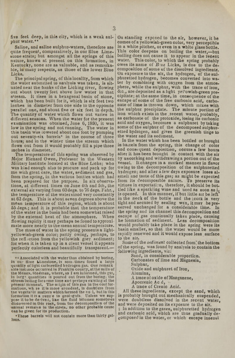 :; five feet deep, in this city, which is a weak sul- phur water. Saline, and saline sulphur-waters, therefore are quite frequent, comparatively, in our Blue Lime- stone strata; but amongst all the springs of this nature, known at present on this formation, in Kentucky, none are as valuable, and as remarka- ble, in many respects, as those of the lower Blue Licks. The principal spring, of this locality, from which the water submitted to analysis was taken, is sit- uated near the banks of the Licking river, flowing out about twenty feet above low water in that s'ream. It rises in a hexagenal basin of stone, which has been built for it, which is six feet two inches in diameter from one side to the opposite parallel one, and about five or six feet in depth. The quantity of water which flows out varies in different seasons. When the water for the present examination was obtained, June 6, 1850, it was low in the spring and not running. The water in this basin was lowered about one foot by pumping out seventy-six barrels* in the course of three hours; and in the winter time the stream which flows out from it would probably fill a pipe three inches in diameter. The temperature of this spring was observed by Major Richard Owen, Professor in the Western Military Institute located at the Blue Licks; who was kind enough also to procure and pack up for me with great care, the water, sediment and gas, from the spring, in the various bottles which had been prepared for the purpose. In six observa- tions, at different times on June 4th and 5th, the external air varying from 60degs. to 76 degs. Fahr., the temperature of the water stood very constantly at 62 degs. This is about seven degrees above the mean temperature of this region, which is about 55Jeg8.; and it is probable mat the temperature of the water in the basin had been somewhat raised by the external heat of the atmosphere. When flowing rapidly it may perhaps be found to approxi- mate more nearly to the mean annual temperature. The mass of water in the spring presents a light- yellowish-green color; partly owing, perhaps, to the reflection from the yellowish grey sediment; lor when it is taken up in a clear vessel it appears perfectly colorless and beautifully transparent.— *« Associated with the water thus obtained by boring, ' in our Blue Wi.nestone, i? som times found a large quantity of light carbnretted hydrogen gas. One remark able instince occurred ia Franklin county, at them.lis of the Messrs. Stedman, where, as I am informed, this gas, ia lirg> quantities is poured out from the boring; the stream lasting forsome time an-l perhaps existing at the present moment. The oiigin of this gas in the coal for- mations, wh re itismoie abundant, is doubtless from tne vesetaMe matters which formed the co 1, butinthis formation it is a ruzz e to geol >g'sts. Unless we sup- pose it to be denvei, like the fluid bitumen sometmes discovered in this roeK, from tne decompositn n of the animal remans in the stmta, no other probable cause can be given for its production. •These barrels will not contain more than thirty gal- lons. On standing exposed to the air, however, it be comes of a yellowish-green color, very perceptible in a white pitcher, or even in a white glass bottle. This color deepens on boiling the water,—but boiling does not cause it to appear in the recent water. This color, to which the spring probably owes its name of But Licks, is due to the de- composition of some of the dissolved ingredients-. On exposure to the air, the hydrogen, of the sul- phuretted hydrogen, becomes converted into wa- ter by combining with oxygen from the atmos- phere, while the sulphur, with the trace of iron, &c., are deposited as a light yel'owish-green pre- cipitate; at the same time, in consequence ol the escape of some of the free carbonic acid, carbo- nate of lime is thrown down, which mixes with the sulphur precipitate. The minute portion of iron which exists in the recent water, probably, as carbonate of the protoxide, losing its carbonic acid and oxygen, becomes a sulphuret by taking some of the sulphur of the decomposed sulphur- etted hydrogen, and gives the greenish tinge to the water and its sediment. In the water which has been bottled or brought in bairels from the spring, this change of color and consequent deposition, occurs a few hours alter it has been brought in contact with the air by uncorking and withdrawing a portion out of the vessel. Itchange8tna marked manner in flavor owing to the decomposition of the sulphuretted hydrogen; and after a lew days exposure loses al- smell and taste of this gas; as might be expected from its decomposible nalure. To preserve its virtues in exportation, therefore, it should be bot- tled like a sparkling wine and used as soon as it is opened. In this manner, if but little air be left in the neck of the bottle and the .cork is very tight and secured by sealing wax, it may be pre- served unchanged for a considerable time. In the spring and its channel this decomposition and escape of gas coniinually takes place, causing he formation of sediment. Less decomposition would probably take place in the spring were its basin smaller, so that the water would be more rapidly renewed and it would expose lees surface to the air. Some of the sediment collected from* the bottom of the spring, was found by analysis to contain the following ingredients, viz: Sand, in considerable proportion. Carbonates of lime and Magnesia, Sulphur, Oxide and sulphuret of Iron, Alumina, A trace ol oxide of Manganese, Apocrenic Ac d, - A trace of Crenic Acid. All these ingredients, except the sand, which is probably brought out mechanically suspended, were doubtless dissolved in the recent water, and were deposited on its exposure to the air. 3 In addition to the gases, sulphuretted hydrogen and carbonic acid, which are thus gradually de- composed in the water, or which escape insensi