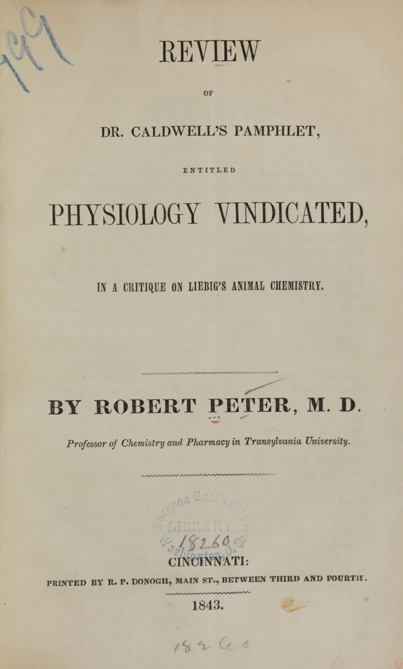 \ k REVIEW OF DR. CALDWELL'S PAMPHLET, ENTITLED PHYSIOLOGY VINDICATED, IS A CRITIQUE ON LIEMG'S ANIMAL CHEMISTRY. BY ROBERT PETER, M. D Professor of Chemistry and Pharmacy in Transylvania University. ■ CINCINNATI: PRINTED BY R. P. DONOGH, MAIN ST., BETWEEN THIRD AND FOURTH. 1843.