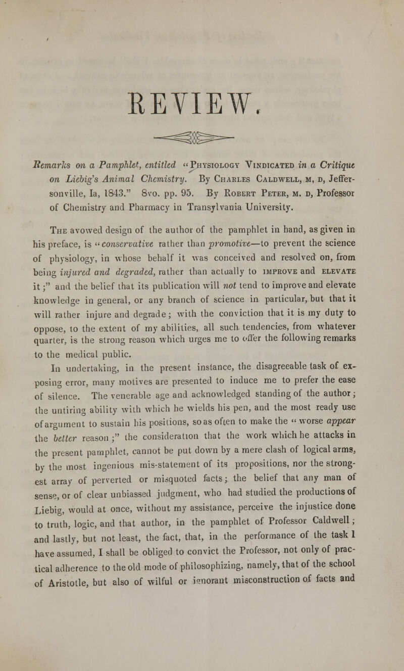 REVIEW. Remarks on a Pamphlet, entitled Physiology Vindicated in a Critique on Liebig's Animal Chemistry. By Charles Caldwell, m, d, Jeffer- sonville, la, 1843. 8vo. pp. 95. By Robert Peter, m. d, Professor of Chemistry and Pharmacy in Transylvania University. The avowed design of the author of the pamphlet in hand, as given in his preface, is conservative rather than promotive—to prevent the science of physiology, in whose behalf it was conceived and resolved on, from being injured and degraded, rather than actually to improve and elevate it; and the belief that its publication will not tend to improve and elevate knowledge in general, or any branch of science in particular, but that it will rather injure and degrade; with the conviction that it is my duty to oppose, to the extent of my abilities, all such, tendencies, from whatever quarter, is the strong reason which urges me to offer the following remarks to the medical public. In undertaking, in the present instance, the disagreeable task of ex- posing error, many motives are presented to induce me to prefer the ease of silence. The venerable age and acknowledged standing of the author; the untiring ability with which he wields his pen, and the most ready use of argument to sustain his positions, so as often to make the « worse appear the belter reason ; the consideration that the work which he attacks in the present pamphlet, cannot be put down by a mere clash of logical arms, by the most ingenious mis-statement of its propositions, nor the strong- est array of perverted or misquoted facts; the belief that any man of sense, or of clear unbiassed judgment, who had studied the productions of Liebig, would at once, without my assistance, perceive the injustice done to truth, logic, and that author, in the pamphlet of Professor Caldwell; and lastly, but not least, the fact, that, in the performance of the task 1 have assumed, I shall be obliged to convict the Professor, not only of prac- tical adherence to the old mode of philosophizing, namely, that of the school of Aristotle, but also of wilful or ienorant misconstruction of facts and