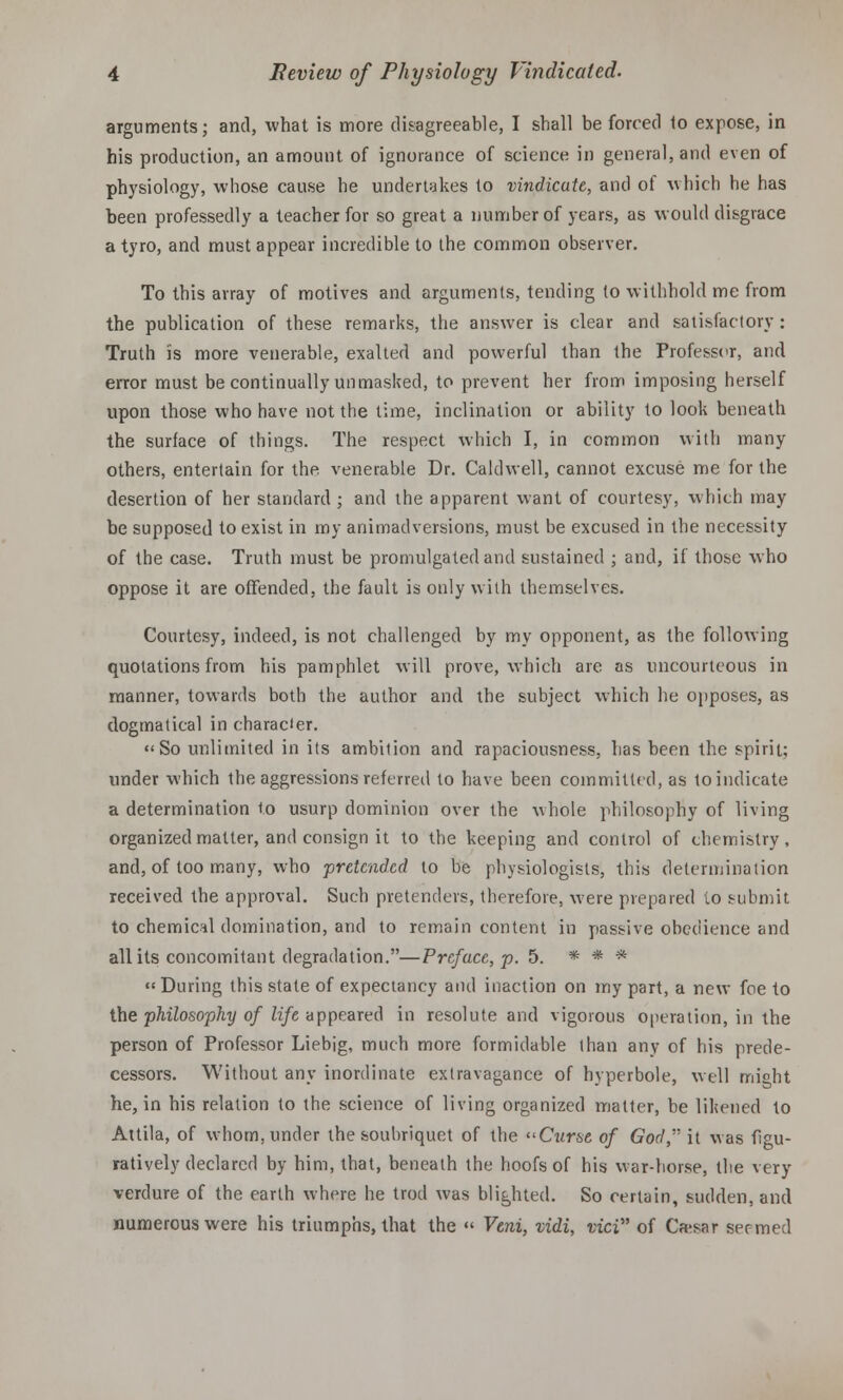 arguments; and, what is more disagreeable, I shall be forced 1o expose, in his production, an amount of ignorance of science in general, and even of physiology, whose cause he undertakes to vindicate, and of which he has been professedly a teacher for so great a number of years, as would disgrace a tyro, and must appear incredible to the common observer. To this array of motives and arguments, tending to withhold me from the publication of these remarks, the answer is clear and satisfactory : Truth is more venerable, exalted and powerful than the Professor, and error must be continually unmasked, to prevent her from imposing herself upon those who have not the time, inclination or ability to look beneath the surface of things. The respect which I, in common with many others, entertain for the venerable Dr. Caldwell, cannot excuse me for the desertion of her standard ; and the apparent want of courtesy, which may be supposed to exist in my animadversions, must be excused in the necessity of the case. Truth must be promulgated and sustained ; and, if those who oppose it are offended, the fault is only with themselves. Courtesy, indeed, is not challenged by my opponent, as the following quotations from his pamphlet will prove, which are as uncourteous in manner, towards both the author and the subject which he opposes, as dogmatical in character. «So unlimited in its ambilion and rapaciousness, has been the spirit; under which the aggressions referred to have been committed, as to indicate a determination to usurp dominion over the whole philosophy of living organized matter, and consign it to the keeping and control of chemistry, and, of too many, who pretended to be physiologists, this determination received the approval. Such pretenders, therefore, were prepared to submit to chemical domination, and to remain content in passive obedience and all its concomitant degradation.—Prcfuce, p. 5. * * * During this state of expectancy and inaction on my part, a new foe to the philosophy of life appeared in resolute and vigorous operation, in the person of Professor Liebig, much more formidable than any of his prede- cessors. Without any inordinate extravagance of hyperbole, well might he, in his relation to the science of living organized matter, be likened to Auila, of whom, under the soubriquet of the Curse of God, it was figu- ratively declared by him, that, beneath the hoofs of his war-horse, the very verdure of the earth where he trod was blighted. So certain, sudden, and numerous were his triumphs, that the  Veni, vidi, vici of Ca-sar seemed