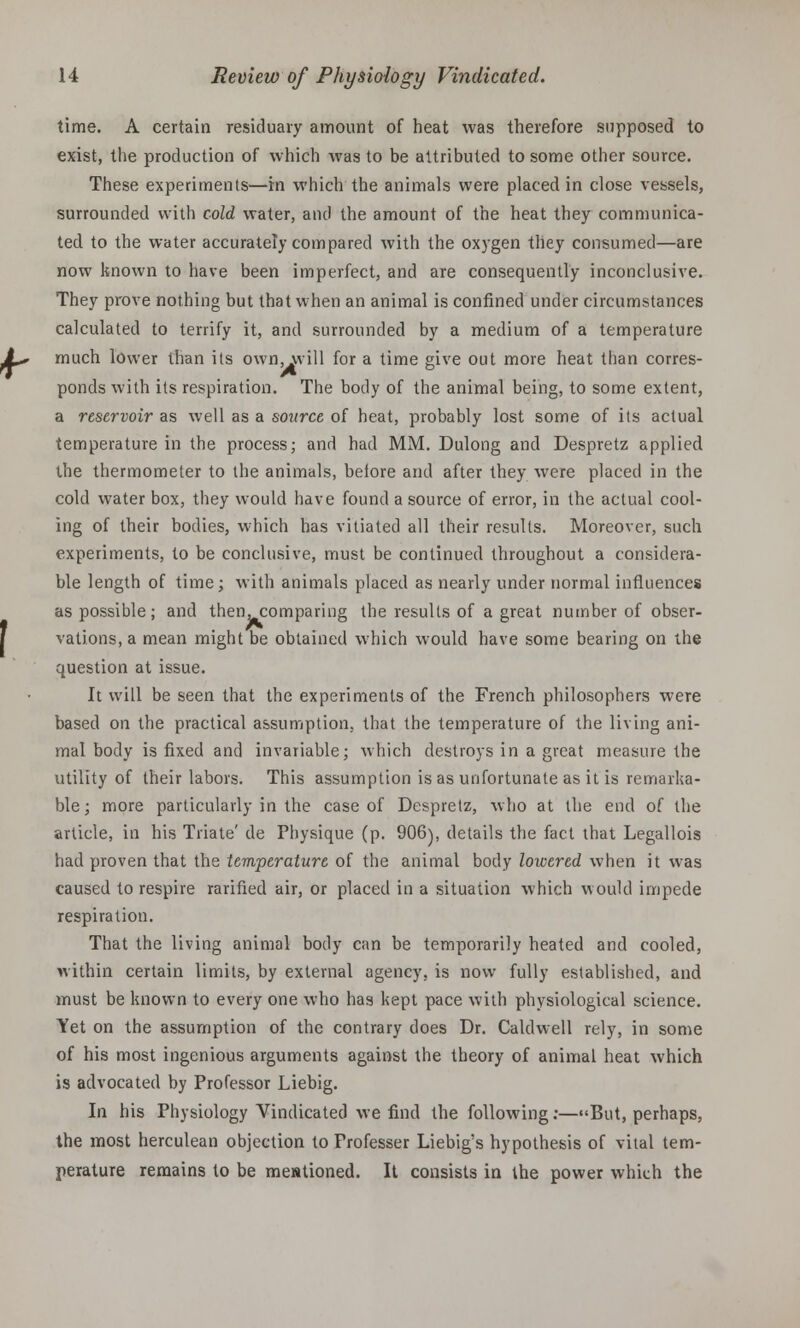 time. A certain residuary amount of heat was therefore supposed to exist, the production of which was to be attributed to some other source. These experiments—in which the animals were placed in close vessels, surrounded with cold water, and the amount of the heat they communica- ted to the water accurately compared with the oxygen they consumed—are now known to have been imperfect, and are consequently inconclusive. They prove nothing but that when an animal is confined under circumstances calculated to terrify it, and surrounded by a medium of a temperature much lower than its own, will for a time give out more heat than corres- ponds with its respiration. The body of the animal being, to some extent, a reservoir as well as a source of heat, probably lost some of its actual temperature in the process; and had MM. Dulong and Despretz applied the thermometer to the animals, beiore and after they were placed in the cold water box, they would have found a source of error, in the actual cool- ing of their bodies, which has vitiated all their results. Moreover, such experiments, to be conclusive, must be continued throughout a considera- ble length of time; with animals placed as nearly under normal influences as possible; and then, comparing the results of a great number of obser- vati.ons,a mean might be obtained which would have some bearing on the question at issue. It will be seen that the experiments of the French philosophers were based on the practical assumption, that the temperature of the living ani- mal body is fixed and invariable; which destroys in a great measure the utility of their labors. This assumption is as unfortunate as it is remarka- ble; more particularly in the case of Despretz, who at the end of the article, in his Triate' de Physique (p. 906), details the fact that Legallois had proven that the temperature of the animal body lowered when it was caused to respire rarified air, or placed in a situation which would impede respiration. That the living animal body can be temporarily heated and cooled, within certain limits, by external agency, is now fully established, and must be known to every one who has kept pace with physiological science. Yet on the assumption of the contrary does Dr. Caldwell rely, in some of his most ingenious arguments against the theory of animal heat which is advocated by Professor Liebig. In his Physiology Vindicated we find the following:—But, perhaps, the most herculean objection to Professer Liebig's hypothesis of vital tem- perature remains to be mentioned. It consists in the power which the