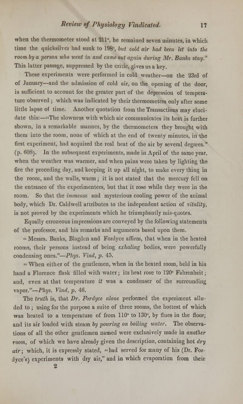 when the thermometer stood at 211°, he remained seven minutes, in which time the quicksilvei had sunk to 198, but cold air had been let into the room by a person who went in and came out again during Mr. Banks stay.,' This latter passage, suppressed by the critic, gives us a key. These experiments were performed in cold weather—on the 23rd of of January—and the admission of cold air, on the opening of the door, is sufficient to account for the greater part of the depression of tempera- ture observed ; which was indicated by their thermometers only after some little lapse of time. Another quotation from the Transactions may eluci- date this:—The slowness with which air communicates its heat is further shown, in a remarkable manner, by the thermometers they brought with them into the room, none of which at the end of twenty minutes, in the first experiment, had acquired the real heat of the air by several degrees. (p. 60S). In the subsequent experiments, made in April of the same year, when the weather was warmer, and when pains were taken by lighting the fire the preceding day, and keeping it up all night, to make every thing in the room, and the walls, warm ; it is not stated that the mercury fell on the entrance of the experimenters, but that it rose while they were in the room. So that the immense and mysterious cooling power of the animal body, which Dr. Caldwell attributes to the independent action of vitality, is not proved by the experiments which he triumphantly mis-quotes. Equally erroneous impressions are conveyed by the following statements of the professor, and his remarks and arguments based upon them. Messrs. Banks, Blagden and Fordyce affirm, that when in the heated rooms, their persons instead of being exhaling bodies, were powerfully condensing ones.—Phys. Vind, p. 45. « When either of the gentlemen, when in the heated room, held in his hand a Florence flask filled with water; its heat rose to 120c Fahrenheit; and, even at that temperature it was a condenser of the surrounding vapor.—Phys. Vind, p. 46. The truth is, that Dr. Fordyce alone performed the experiment allu- ded to ; using for the purpose a suite of three rooms, the hottest of which was heated to a temperature of from 110° to 130°, by flues in the floor; and its air loaded with steam by pouring on boiling water. The observa- tions of all the other gentlemen named were exclusively made in another room, of which we have already given the description, containing hot dry air; which, it is expressly stated, had served for many of his (Dr. For- dyce's) experimenta with dry air, and in which evaporation from their.