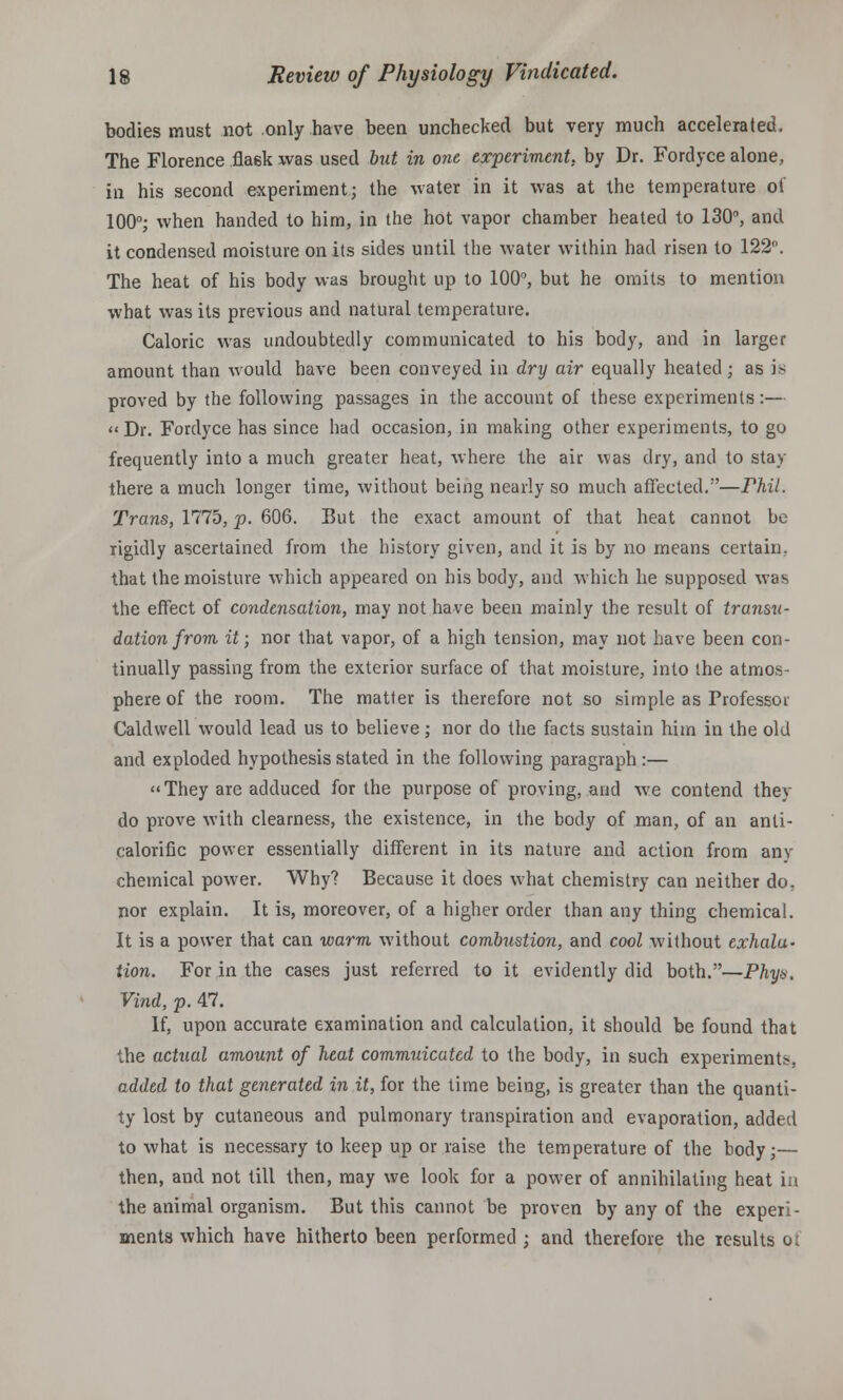 bodies must not only have been unchecked but very much accelerated. The Florence fla6k was used but in one experiment, by Dr. Fordyce alone, in his second experiment; the water in it was at the temperature of 100°; when handed to him, in the hot vapor chamber heated to 130°, and it condensed moisture on its sides until the water within had risen to 122. The heat of his body was brought up to 100°, but he omits to mention what was its previous and natural temperature. Caloric was undoubtedly communicated to his body, and in larger amount than would have been conveyed in dry air equally heated; as is proved by the following passages in the account of these experiments:— Dr. Fordyce has since had occasion, in making other experiments, to go frequently into a much greater heat, where the air was dry, and to stay there a much longer time, without being nearly so much affected.—Phil. Trans, 1775, p. 606. But the exact amount of that heat cannot be rigidly ascertained from the history given, and it is by no means certain, that the moisture which appeared on his body, and which he supposed was the effect of condensation, may not have been mainly the result of transu- dation from, it; nor that vapor, of a high tension, may not have been con- tinually passing from the exterior surface of that moisture, into the atmos- phere of the room. The matter is therefore not so simple as Professor Caldwell would lead us to believe; nor do the facts sustain him in the old and exploded hypothesis stated in the following paragraph :— They are adduced for the purpose of proving, and we contend they do prove with clearness, the existence, in the body of man, of an anti- calorific power essentially different in its nature and action from any chemical power. Why? Because it does what chemistry can neither do, nor explain. It is, moreover, of a higher order than any thing chemical. It is a power that can warm, without combustion, and cool without exhala- tion. For in the cases just referred to it evidently did both.—Phys. Vind, p. 47. If, upon accurate examination and calculation, it should be found that the actual amount of heat commuicated to the body, in such experiments, added to that generated in it, for the time being, is greater than the quanti- ty lost by cutaneous and pulmonary transpiration and evaporation, added to what is necessary to keep up or raise the temperature of the body;— then, and not till then, may we look for a power of annihilating heat in the animal organism. But this cannot be proven by any of the experi- ments which have hitherto been performed ; and therefore the results o;