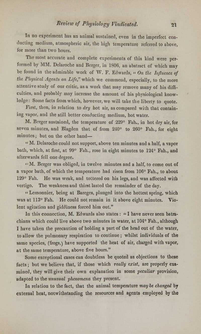 In no experiment has an animal sustained, even in the imperfect con- ducting medium, atmospheric air, the high temperature referred to above, for more than two hours. The most accurate and complete experiments of this kind were per- formed by MM. Delaroche and Berger, in 1806, an abstract of which may be found in the admirable work of W. F. Edwards, « On the Influence of the Physical Agents on Life which we commend, especially, to the more attentive study of our critic, as a work that may remove many of his diffi- culties, and probably may increase the amount of his physiological know- ledge: Some facts from which, however, we will take the liberty to quote. First, then, in relation to dry hot air, as compared with that contain- ing vapor, and the still better conducting medium, hot water. M. Berger sustained, the temperature of 229° Fah., in hot dry air, for seven minutes, and Blagden that of from 240° to 260° Fah., for eight minutes; but on the other hand—  M. Delaroche could not support, above ten minutes and a half, a vapor bath, which, at first, at 99° Fah., rose in eight minutes to 124° Fah., and afterwards fell one degree. M. Berger was obliged, in twelve minutes and a half, to come out of a vapor bath, of which the temperature had risen from 106° Fah., to about 129° Fah. He was weak, and tottered on his legs, and was affected with vertigo. The weakness and thirst lasted the remainder of the day.  Lemonnier, being at Bareges, plunged into the hottest spring, which was at 113° Fah. He could not remain in it above eight minutes. Vio- lent agitation and giddiness forced him out. In this connection, M. Edwards also states : «I have never seen batra- chians which could live above two minutes in water, at 104° Fah., although I have taken the precaution of holding a part of the head out of the water, to allow the pulmonary respiration to continue ; whilst individuals of the same species, (frogs,) have supported the heat of air, charged with vapor, at the same temperature, above five hours. Some exceptional cases can doubtless be quoted as objections to these facts; but we believe that, if those which really exist, are properly exa- mined, they will give their own explanation in some peculiar provision, adapted to the unusual phenomena they present. In relation to the fact, that the animal temperature maybe changed by external heat, notwithstanding the resources and agents employed by the