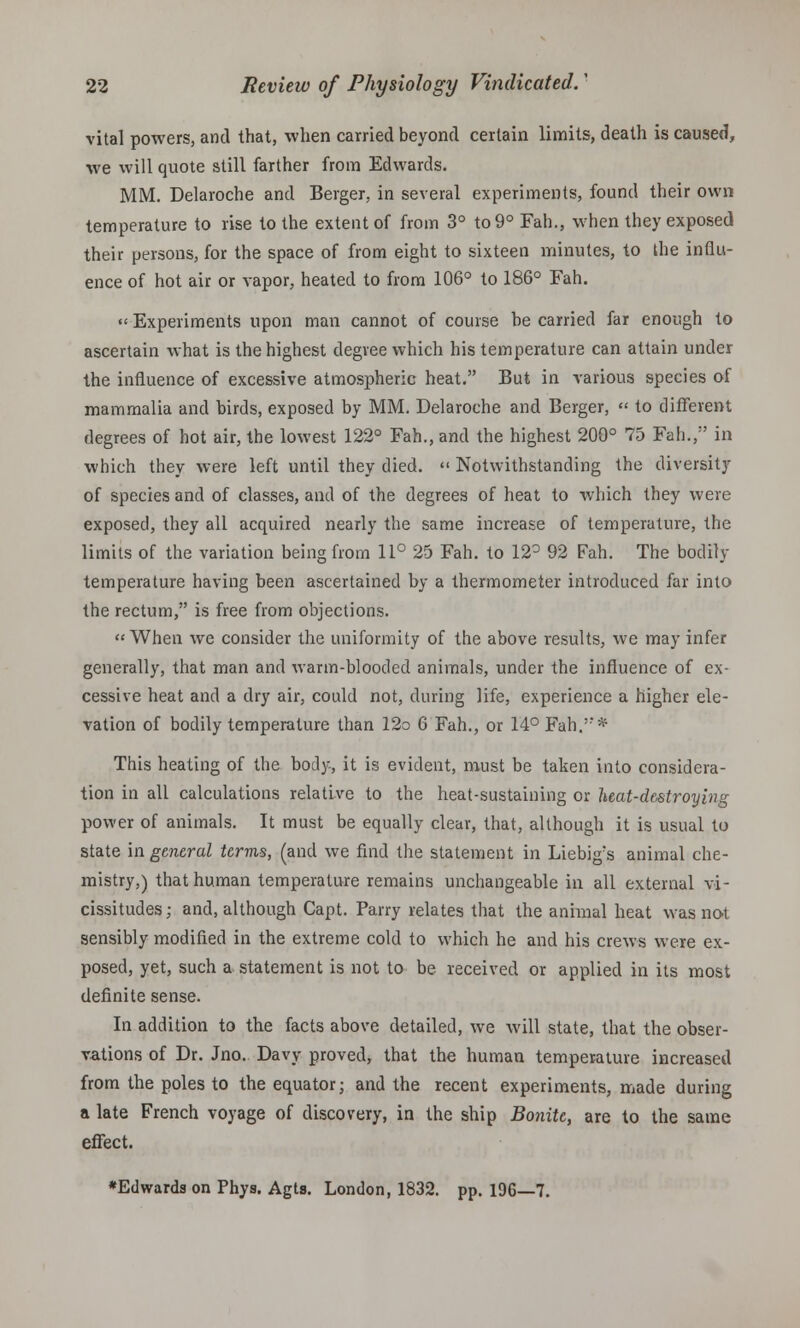 vital powers, and that, when carried beyond certain limits, death is caused, we will quote still farther from Edwards. MM. Delaroche and Berger, in several experiments, found their own temperature to rise to the extent of from 3° to 9° Fah., when they exposed their persons, for the space of from eight to sixteen minutes, to the influ- ence of hot air or vapor, heated to from 106° to 186° Fah. Experiments upon man cannot of course he carried far enough to ascertain what is the highest degree which his temperature can attain under the influence of excessive atmospheric heat. But in various species of mammalia and birds, exposed by MM. Delaroche and Berger, « to different degrees of hot air, the lowest 122° Fah., and the highest 200° 75 Fah., in which they were left until they died.  Notwithstanding the diversity of species and of classes, and of the degrees of heat to which they were exposed, they all acquired nearly the same increase of temperature, the limits of the variation being from 11° 25 Fah. to 12° 92 Fah. The bodily temperature having been ascertained by a thermometer introduced far into the rectum, is free from objections. When we consider the uniformity of the above results, we may infer generally, that man and warm-blooded animals, under the influence of ex- cessive heat and a dry air, could not, during life, experience a higher ele- vation of bodily temperature than 12o 6 Fah., or 14° Fah.'** This heating of the bod}-, it is evident, must be taken into considera- tion in all calculations relative to the heat-sustaining or heat-destroy big power of animals. It must be equally clear, that, although it is usual to state in general terms, (and we find the statement in Liebigs animal che- mistry,) that human temperature remains unchangeable in all external vi- cissitudes; and, although Capt. Parry relates that the animal heat was not sensibly modified in the extreme cold to which he and his crews were ex- posed, yet, such a statement is not to be received or applied in its most definite sense. In addition to the facts above detailed, we will state, that the obser- vations of Dr. Jno. Davy proved, that the human temperature increased from the poles to the equator; and the recent experiments, made during a late French voyage of discovery, in the ship Bonite, are to the same effect. *Edwards on Phys. Agts. London, 1832. pp. 196—7.