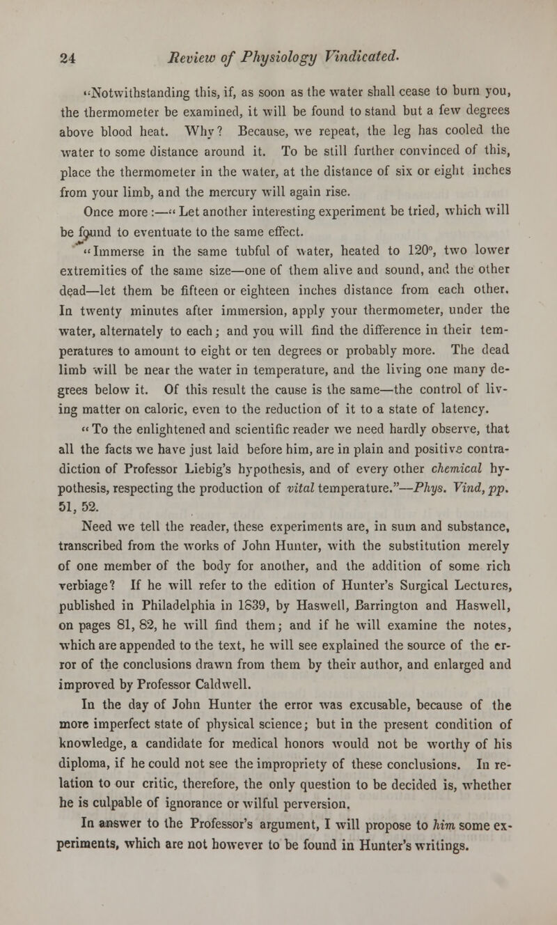 •'Notwithstanding this, if, as soon as the water shall cease to burn you, the thermometer be examined, it will be found to stand but a few degrees above blood heat. Why ? Because, we repeat, the leg has cooled the water to some distance around it. To be still further convinced of this, place the thermometer in the water, at the distance of six or eight inches from your limb, and the mercury will again rise. Once more :— Let another interesting experiment be tried, which will be fecund to eventuate to the same effect. Immerse in the same tubful of water, heated to 120°, two lower extremities of the same size—one of them alive and sound, and the other dead—let them be fifteen or eighteen inches distance from each other. In twenty minutes after immersion, apply your thermometer, under the water, alternately to each; and you will find the difference in their tem- peratures to amount to eight or ten degrees or probably more. The dead limb will be near the water in temperature, and the living one many de- grees below it. Of this result the cause is the same—the control of liv- ing matter on caloric, even to the reduction of it to a state of latency. To the enlightened and scientific reader we need hardly observe, that all the facts we have just laid before him, are in plain and positive contra- diction of Professor Liebig's hypothesis, and of every other chemical hy- pothesis, respecting the production of vital temperature.—Phys. Vind, pp. 51, 52. Need we tell the reader, these experiments are, in sum and substance, transcribed from the works of John Hunter, with the substitution merely of one member of the body for another, and the addition of some rich verbiage? If he will refer to the edition of Hunter's Surgical Lectures, published in Philadelphia in 1S39, by Haswell, Barrington and Haswell, on pages 81, 82, he will find them; and if he will examine the notes, which are appended to the text, he will see explained the source of the er- ror of the conclusions drawn from them by their author, and enlarged and improved by Professor Caldwell. In the day of John Hunter the error was excusable, because of the more imperfect state of physical science; but in the present condition of knowledge, a candidate for medical honors would not be worthy of his diploma, if he could not see the impropriety of these conclusions. In re- lation to our critic, therefore, the only question to be decided is, whether he is culpable of ignorance or wilful perversion. In answer to the Professor's argument, I will propose to him some ex- periments, which are not however to be found in Hunter's writings.