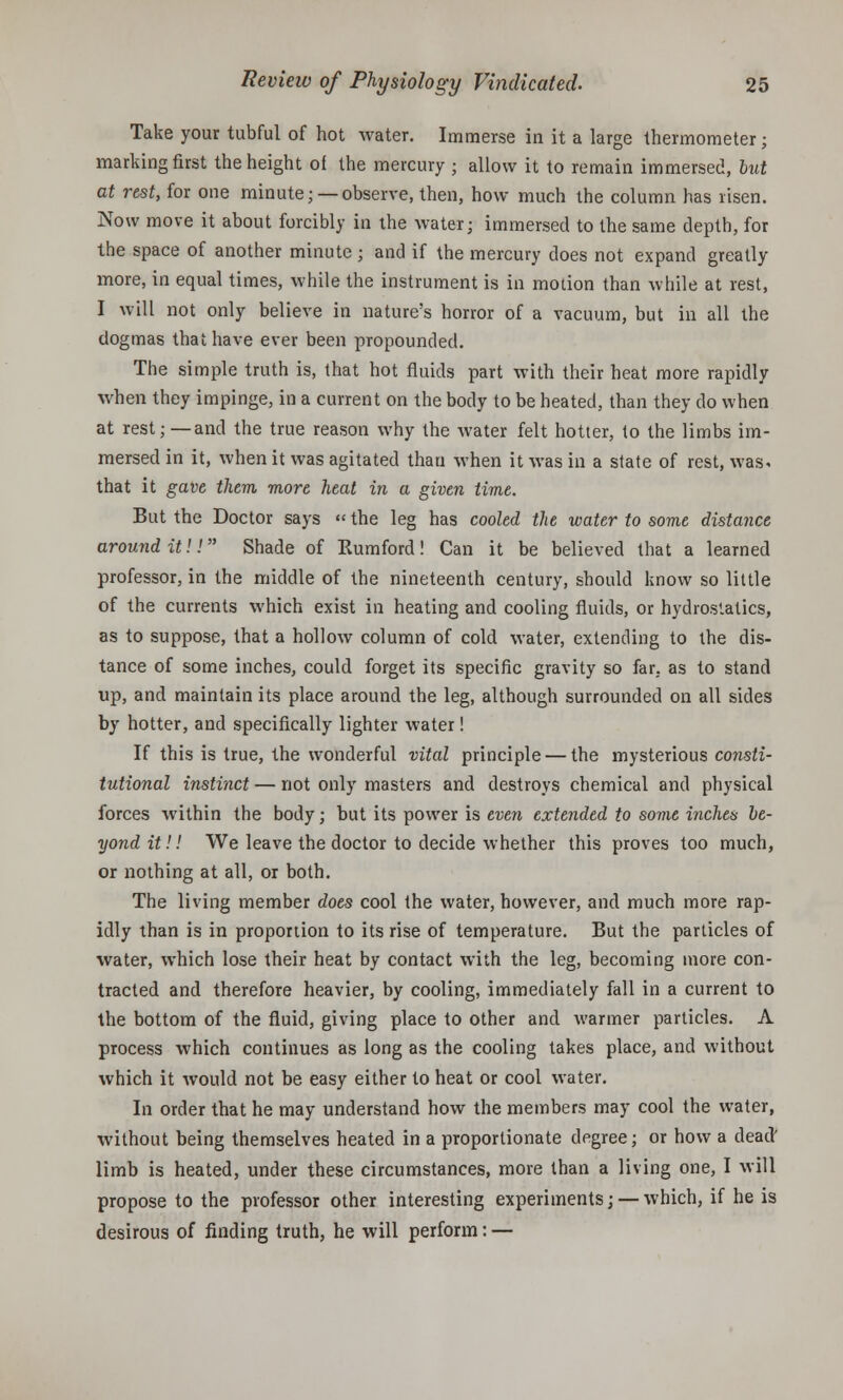 Take your tubful of hot water. Immerse in it a large thermometer; marking first the height of the mercury ; allow it to remain immersed, but at rest, for one minute; —observe, then, how much the column has risen. Now move it about forcibly in the water; immersed to the same depth, for the space of another minute ; and if the mercury does not expand greatly more, in equal times, while the instrument is in motion than while at rest, I will not only believe in nature's horror of a vacuum, but in all the dogmas that have ever been propounded. The simple truth is, that hot fluids part with their heat more rapidly when they impinge, in a current on the body to be heated, than they do when at rest; —and the true reason why the water felt hotter, to the limbs im- mersed in it, when it was agitated than when it was in a state of rest, was. that it gave them more heat in a given time. But the Doctor says «the leg has cooled the water to some distance around it!! Shade of Rumford! Can it be believed that a learned professor, in the middle of the nineteenth century, should know so little of the currents which exist in heating and cooling fluids, or hydrostatics, as to suppose, that a hollow column of cold water, extending to the dis- tance of some inches, could forget its specific gravity so far. as to stand up, and maintain its place around the leg, although surrounded on all sides by hotter, and specifically lighter water! If this is true, the wonderful vital principle — the mysterious consti- tutional instinct — not only masters and destroys chemical and physical forces within the body; but its power is even extended to some inches be- yond it!! We leave the doctor to decide whether this proves too much, or nothing at all, or both. The living member does cool the water, however, and much more rap- idly than is in proportion to its rise of temperature. But the particles of water, which lose their heat by contact with the leg, becoming more con- tracted and therefore heavier, by cooling, immediately fall in a current to the bottom of the fluid, giving place to other and warmer particles. A process which continues as long as the cooling takes place, and without which it would not be easy either to heat or cool water. In order that he may understand how the members may cool the water, without being themselves heated in a proportionate degree; or how a dead; limb is heated, under these circumstances, more than a living one, I will propose to the professor other interesting experiments; — which, if he is desirous of finding truth, he will perform: —