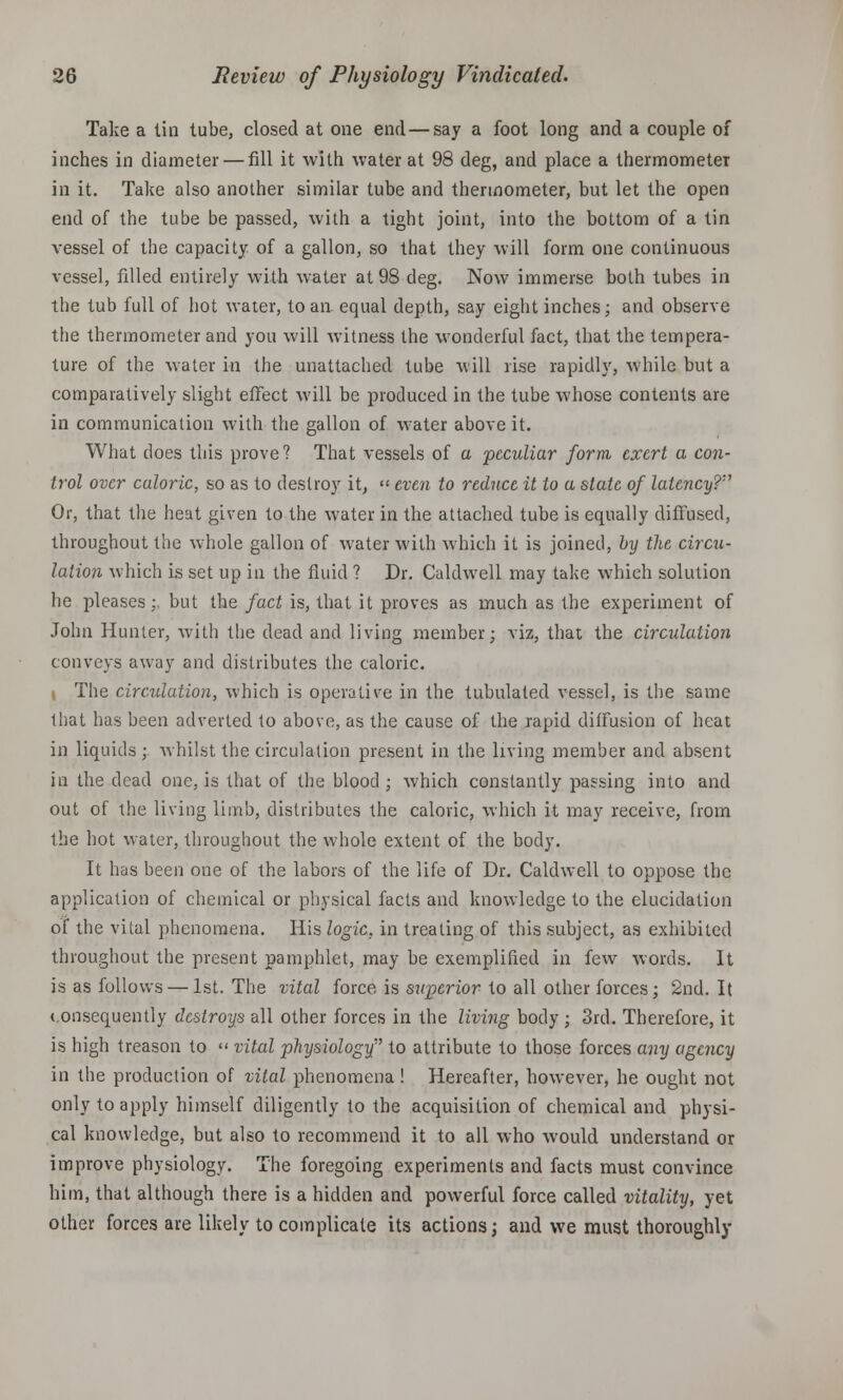Take a tin tube, closed at one end—say a foot long and a couple of inches in diameter — fill it with water at 98 deg, and place a thermometer in it. Take also another similar tube and thermometer, but let the open end of the tube be passed, with a tight joint, into the bottom of a tin vessel of the capacity of a gallon, so that they will form one continuous vessel, filled entirely with water at 98 deg. Now immerse both tubes in the tub full of hot water, to an equal depth, say eight inches; and observe the thermometer and you will witness the wonderful fact, that the tempera- ture of the water in the unattached tube will rise rapidly, while but a comparatively slight effect will be produced in the tube whose contents are in communication with the gallon of water above it. What does this prove? That vessels of a peculiar form exert a con- trol over caloric, so as to destroy it, << even to reduce it to a state of latency? Or, that the heat given to the water in the attached tube is equally diffused, throughout the whole gallon of water with which it is joined, by the circu- lation which is set up in the fluid ? Dr. Caldwell may take which solution he pleases;, but the fact is, that it proves as much as the experiment of John Hunter, with the dead and living member; viz, that the circulation conveys away and distributes the caloric. i The circulation, which is operative in the tubulated vessel, is the same that has been adverted to above, as the cause of the rapid diffusion of heat in liquids; whilst the circulation present in the living member and absent in the dead one, is that of the blood ; which constantly passing into and out of the living limb, distributes the caloric, which it may receive, from the hot water, throughout the whole extent of the body. It has been one of the labors of the life of Dr. Caldwell to oppose the application of chemical or physical facts and knowledge to the elucidation of the vital phenomena. His logic, in treating of this subject, as exhibited throughout the present pamphlet, may be exemplified in few words. It is as follows — 1st. The vital force is superior to all other forces; 2nd. It consequently destroys all other forces in the living body ; 3rd. Therefore, it is high treason to << vital physiology to attribute to those forces any agency in the production of vital phenomena ! Hereafter, however, he ought not only to apply himself diligently to the acquisition of chemical and physi- cal knowledge, but also to recommend it to all who would understand or improve physiology. The foregoing experiments and facts must convince him, that although there is a hidden and powerful force called vitality, yet other forces are likely to complicate its actions; and we must thoroughly