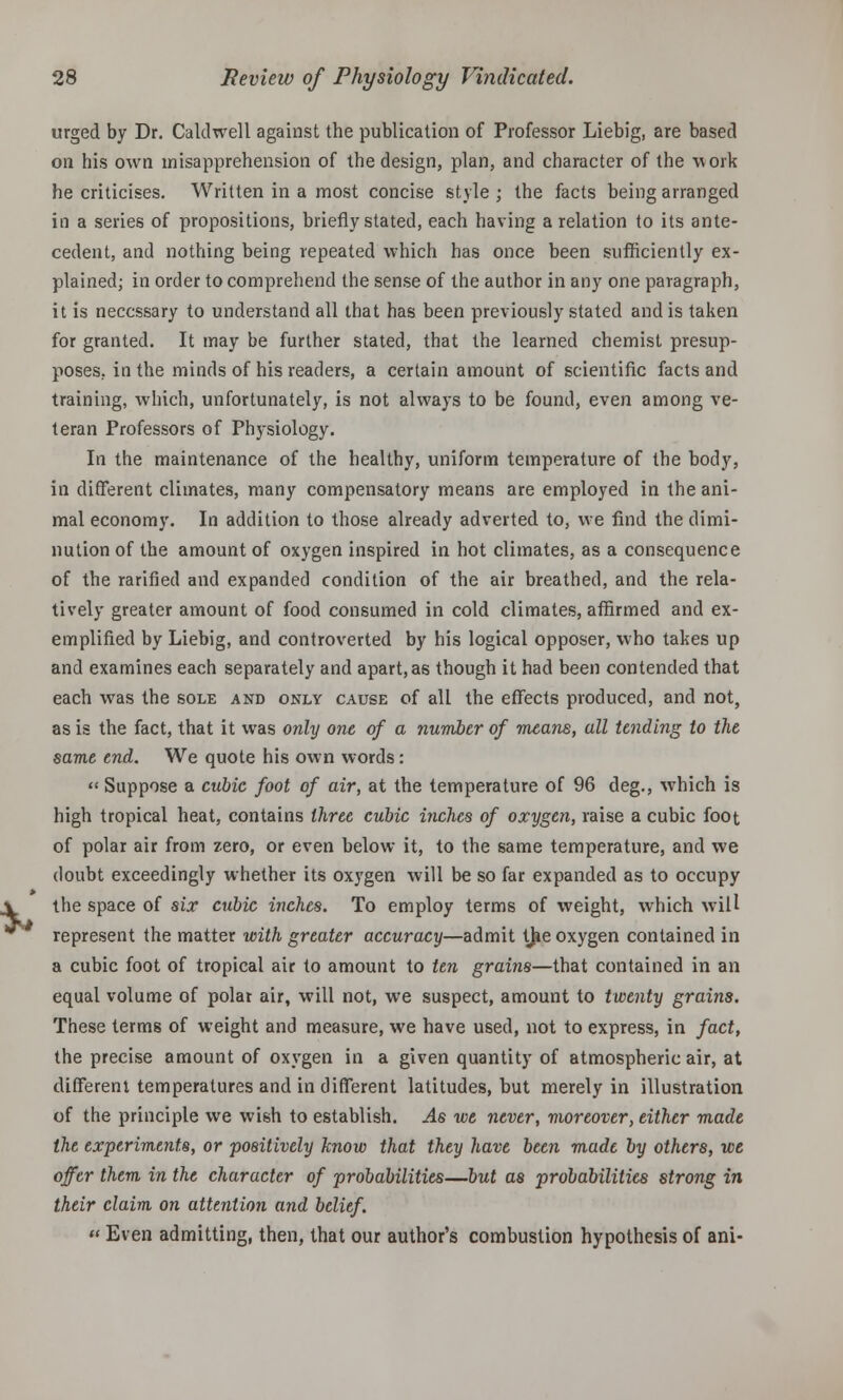 urged by Dr. Caldwell against the publication of Professor Liebig, are based on his own misapprehension of the design, plan, and character of the work he criticises. Written in a most concise style ; the facts being arranged in a series of propositions, briefly stated, each having a relation to its ante- cedent, and nothing being repeated which has once been sufficiently ex- plained; in order to comprehend the sense of the author in any one paragraph, it is necessary to understand all that has been previously stated and is taken for granted. It may be further stated, that the learned chemist presup- poses, in the minds of his readers, a certain amount of scientific facts and training, which, unfortunately, is not always to be found, even among ve- teran Professors of Physiology. In the maintenance of the healthy, uniform temperature of the body, in different climates, many compensatory means are employed in the ani- mal economy. In addition to those already adverted to, we find the dimi- nution of the amount of oxygen inspired in hot climates, as a consequence of the rarified and expanded condition of the air breathed, and the rela- tively greater amount of food consumed in cold climates, affirmed and ex- emplified by Liebig, and controverted by his logical opposer, who takes up and examines each separately and apart, as though it had been contended that each was the sole and only cause of all the effects produced, and not, as is the fact, that it was only one of a number of means, all tending to the same end. We quote his own words: « Suppose a cubic foot of air, at the temperature of 96 deg., which is high tropical heat, contains three cubic inches of oxygen, raise a cubic foot of polar air from zero, or even below it, to the same temperature, and we doubt exceedingly whether its ox3'gen will be so far expanded as to occupy the space of six cubic inches. To employ terms of weight, which will represent the matter with greater accuracy—admit the oxygen contained in a cubic foot of tropical air to amount to ten grains—that contained in an equal volume of polar air, will not, we suspect, amount to twenty grains. These terms of weight and measure, we have used, not to express, in fact, the precise amount of oxygen in a given quantity of atmospheric air, at different temperatures and in different latitudes, but merely in illustration of the principle we wish to establish. As we never, moreover, either made the experiments, or positively know that they have been made by others, we offer them in the character of probabilities—but as probabilities strong in their claim on attention and belief.  Even admitting, then, that our author's combustion hypothesis of ani-