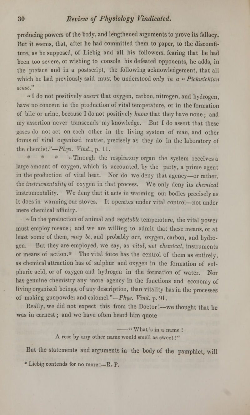 producing powers of the body, and lengthened arguments to prove its fallacy. But it seems, that, after he had committed them to paper, to the discomfi- ture, as he supposed, of Liebig and all his followers, fearing that he had been too severe, or wishing to console his defeated opponents, he adds, in the preface and in a postscript, the following acknowledgement, that all which he had previously said must be understood only in a » Pickwickian sense. «I do not positively assert that oxygen, carbon, nitrogen, and hydrogen, have no concern in the production of vital temperature, or in the formation of bile or urine, because I do not positively know that they have none; and my assertion never transcends my knowledge. But I do assert that these gases do not act on each other in the living system of man, and other forms of vital organized matter, precisely as they do in the laboratory of the chemist.—Phys. Vind., p. 11. * * * « Through the respiratory organ the system receives a large amount of oxygen, which is accounted, by the party, a prime agent in the production of vital heat. Nor do we deny that agency—or rather, the instrumentality of oxygen in that process. We only deny its chemical instrumentality. We deny that it acts in warming our bodies precisely as it does in warming our stoves. It operates under vital control—not under mere chemical affinity. «In the production of animal and vegetable temperature, the vital power must employ means ; and we are willing to admit that these means, or at least some of them, may be, and probably are, oxygen, carbon, and hydro- gen. But they are employed, we say, as vital, not chemical, instruments or means of action.* The vital force has the control of them as entirely, as chemical attraction has of sulphur and oxygen in the formation of sul- phuric acid, or of oxygen and hydrogen in the formation of water. Nor has genuine chemistry any more agency in the functions and economy of living organized beings, of any description, than vitality has in the processes of making gunpowder and calomel.—Phys. Vind. p. 91. Really, we did not expect this from the Doctor!—we thought that he was in earnest; and we have often heard him quote  What's in a name ! A rose by any other name would smell as sweet! But the statements and arguments in the body of the pamphlet, will * Liebig contends for no more!—R. P.