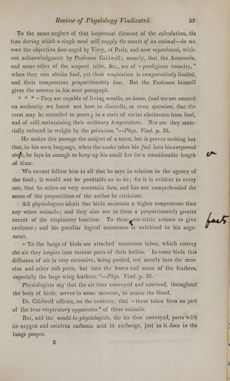 To the same neglect of that important element of the calculation, the time during which a single meal will supply the wants of an animal—do we owe the objection first urged by Virey, of Paris, and now reproduced, with- out acknowledgment by Professor Caldwell; namely, that the Anaconda, and some other of the serpent tribe, &c, are of <: prodigious voracity, when they can obtain food, yet their respiration is comparatively limited, and their temperature proportionately low. But the Professor himself gives the answer in his next paragraph. * # * <!Xhey are capable of living months, ive know, (and we are assured on authority we know not how to discredit, or even question, that the term may be extended to years.) in a state of entire abstinence from food, and of still maintaining their ordinary temperature. Nor are they mate- rially reduced in weight by the privation.—Phys. Vind. p. 35. He makes this passage the subject of a taunt, but it proves nothing but that, in his own language, when the snake takes his fuel into his corporeal stofe, he lays in enough to keep up his small fire for a considerable length t^~ of time. We cannot follow him in all that he says in relation to the agency of the food ; it would not be profitable so to do; for it is evident to every one, that he relies on very uncertain data, and has not comprehended the sense of the propositions of the author he criticises. All physiologists admit that birds maintain a higher temperature than any other animals; and they also see in them a proportionately greater extent of the respiratory function. To these^our critic refuses to give credence; and his peculiar logical astuteness is exhibited in his argu- ment. « To the lungs of birds are attached numerous tubes, which convey the air they inspire into various parts of their bodies. In some birds this diffusion of air is very extensive, being pushed, not merely into the mus- cles and other soft parts, but into the bones and some of the feathers, especially the large wing feathers. —Phys. Vind. p. 36. Physiologists say that the air thus conveyed and renewed, throughout the body of birds, serves in some measure, to aerate the blood. Dr. Caldwell affirms, on the contrary, that these tubes form no part of the true respiratory apparatus of these animals. But, add the would-he-physiologists, the air thus conveyed, parts with its oxygen and receives carbonic acid in exchange, just as it does in the lungs proper. 3