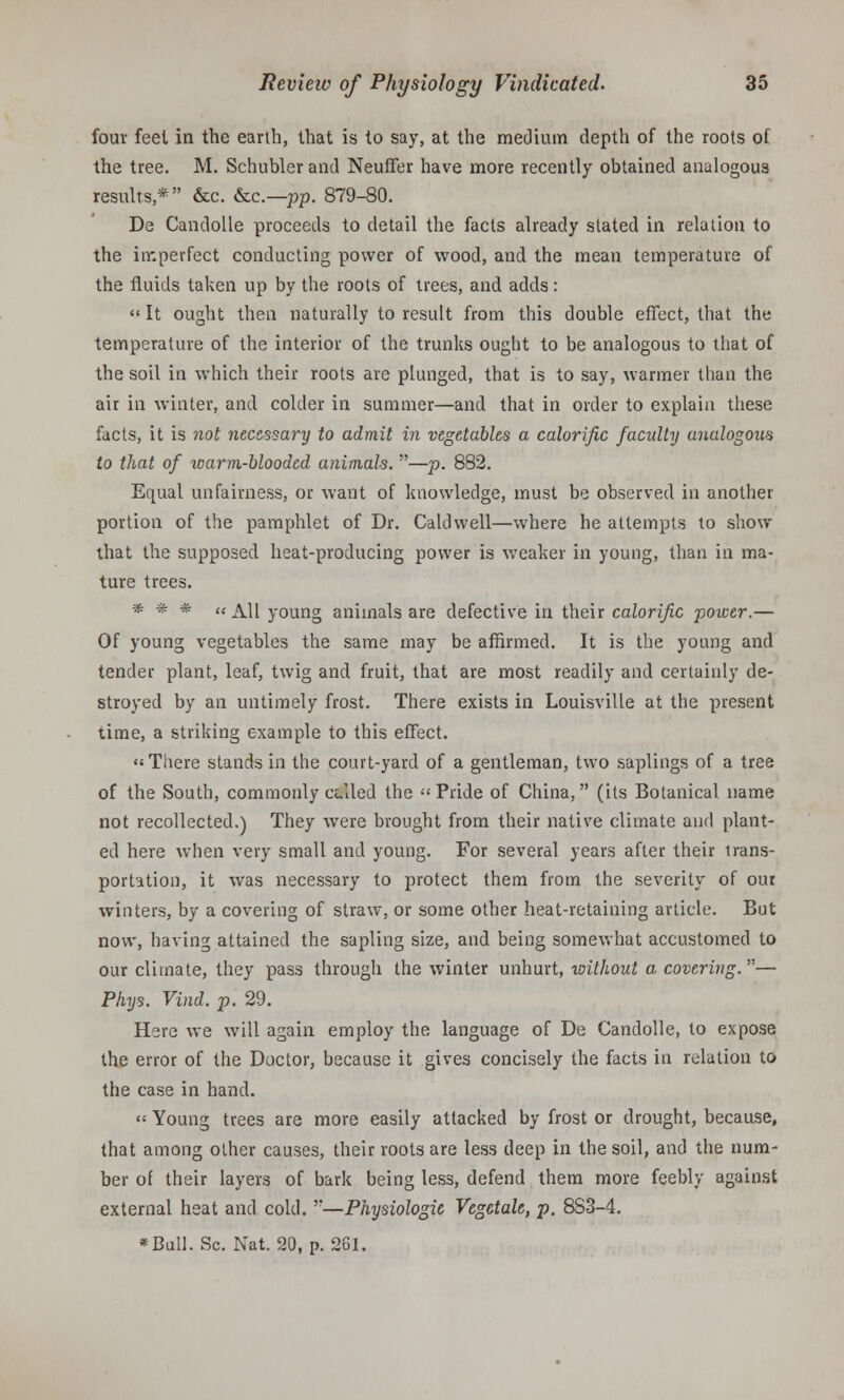 four feel in the earth, that is to say, at the medium depth of the roots of the tree. M. Schubler and Neuffer have more recently obtained analogous results* &c. &c—pp. 879-80. De Candolle proceeds to detail the facts already stated in relation to the imperfect conducting power of wood, and the mean temperature of the fluids taken up by the roots of trees, and adds: << It ought then naturally to result from this double effect, that the temperature of the interior of the trunks ought to be analogous to that of the soil in which their roots are plunged, that is to say, warmer than the air in winter, and colder in summer—and that in order to explain these facts, it is not necessary to admit in vegetables a calorific faculty analogotis to that of warm-blooded animals. —p. 882. Equal unfairness, or want of knowledge, must be observed in another portion of the pamphlet of Dr. Caldwell—where he attempts to show that the supposed heat-producing power is weaker in young, than in ma- ture trees. * * * « All young animals are defective in their calorific power.— Of young vegetables the same may be affirmed. It is the young and tender plant, leaf, twig and fruit, that are most readily and certainly de- stroyed by an untimely frost. There exists in Louisville at the present time, a striking example to this effect. There stands in the court-yard of a gentleman, two saplings of a tree of the South, commonly culed the Pride of China, (its Botanical name not recollected.) They were brought from their native climate and plant- ed here when very small and young. For several years after their trans- portation, it was necessary to protect them from the severity of our winters, by a covering of straw, or some other heat-retaining article. But now, having attained the sapling size, and being somewhat accustomed to our climate, they pass through the winter unhurt, without a covering.— Phys. Vind. p. 29. Here we will again employ the language of De Candolle, to expose the error of the Doctor, because it gives concisely the facts in relation to the case in hand. « Young trees are more easily attacked by frost or drought, because, that among other causes, their roots are less deep in the soil, and the num- ber of their layers of bark being less, defend them more feebly against external heat and cold. —Physiologie Vegetale, p. 8S3-4. *Bull. Sc. Nat. 20, p. 261.