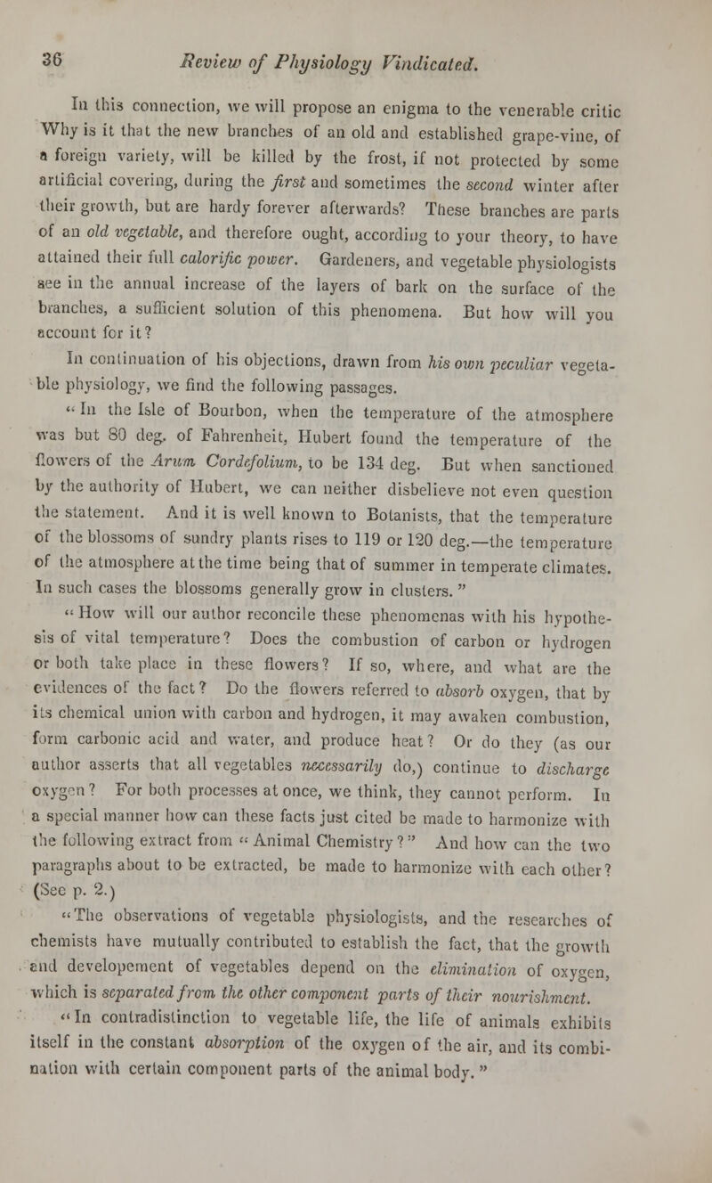 la this connection, we will propose an enigma to the venerable critic Why is it that the new branches of an old and established grape-vine, of a foreign variety, will be killed by the frost, if not protected by some artificial covering, during the first and sometimes the second winter after their growth, but are hardy forever afterwards? These branches are parts of an old vegetable, and therefore ought, according to your theory, to have attained their full calorific power. Gardeners, and vegetable physiologists see in the annual increase of the layers of bark on the surface of the branches, a sufficient solution of this phenomena. But how will you account fcr it? In continuation of his objections, drawn from his own peculiar vegeta- ble physiology, we find the following passages. « In the Isle of Bouibon, when the temperature of the atmosphere was but 80 deg. of Fahrenheit, Hubert found the temperature of the flowers of the Arum Cordefolium, to be 134 deg. But when sanctioned by the authority of Hubert, we can neither disbelieve not even question the statement. And it is well known to Botanists, that the temperature of the blossoms of sundry plants rises to 119 or 120 deg.—the temperature of the atmosphere at the time being that of summer in temperate climates. In such cases the blossoms generally grow in clusters.  «How will our author reconcile these phenomenas with his hypothe- sis of vital temperature? Does the combustion of carbon or hydrogen or both take place in these flowers? If so, where, and what are the evidences of the fact? Do the flowers referred to absorb oxygen, that by ils chemical union with carbon and hydrogen, it may awaken combustion, form carbonic acid and water, and produce heat? Or do they (as our author asserts that all vegetables necessarily do,) continue to discharge oxygen? For both processes at once, we think, they cannot perform. In a special manner how can these facts just cited be made to harmonize with the following extract from « Animal Chemistry ?  And how can the two paragraphs about to be extracted, be made to harmonize with each other? (Sec p. 2.) The observations of vegetable physiologists, and the researches of chemists have mutually contributed to establish the fact, that the growth tnd developement of vegetables depend on the elimination of oxygen, which is separated from the other component parts of their nourishment. In contradistinction to vegetable life, the life of animals exhibits itself in the constant absorption of the oxygen of the air, and its combi- nation with certain component parts of the animal body. 