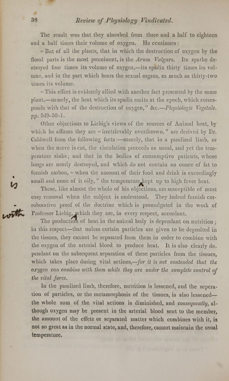 The result was that they absorbed from three and a half to eighteen and a half times their volume of oxygen. He continues: '•- But of all the plants, that in which the destruction of oxygen by the floral parts is the most prominent, is the Arum Vulgarc. lis spalhe de- stroyed four times its volume of oxygen,—its spadix thirty times its vol- ume, and in the part which bears the sexual organs, as much as thirty-two limes its volume. <; This effect is evidently allied with another fact presented by the same plant,—namely, the heat which its spadix emits at the epoch, which corres- ponds with that of the destruction of oxygen, &c.—Physiologic Vegeiah. pp. 549-50-1. Other objections to Liebig's views of the sources of Animal heat, by which he affirms they are irretrievably overthrown, are derived by Dr. Caldwell from the following facts:—namely, that in a paralized limb, or when the nerve is cut, the circulation proceeds as usual, and yet the tem- pt ratine sinks; and that in the bodies of consumptive patients, whose lungs are nearly destroyed, and which do not contain an ounce of fat to furnish carbon, '■ when the amouut of their food and drink is exceedingly I small and none of it oily, the temperatureJicpt up to high fever heat. • These, like almost the whole of his objections, are susceptible of most easy removal when the subject is understood. They indeed furnish cor- * roborative proof of the doctrine which is promulgated in the work of •Zfjpw Professor Liebig,ivhich they are, in every respect, accordant. The production of heat in the animal body is dependant on nutrition ; in this respeci—that unless certain particles are given to be deposited in the tissues, they cannot be separated from them in order to combine with the oxygen of the arterial blood to produce heat. It is also clearly de- pendant on the subsequent separation of these particles from the tissues, which takes place during vital actions,—for it is not contended that the oxygen can combine with them while they are under the complete control of the vital force. In the paralized limb, therefore, nutrition is lessened, and the sepera- tion of particles, or the metamorphosis of the tissues, is also lessened— the whole sum of the vital actions is diminished, and consequently, al- though oxygen may be present in the arterial blood sent to the member, the amount of the effete or separated matter which combines with it, is not so great as in the normal state, and, therefore, cannot maintain the usual temperature.