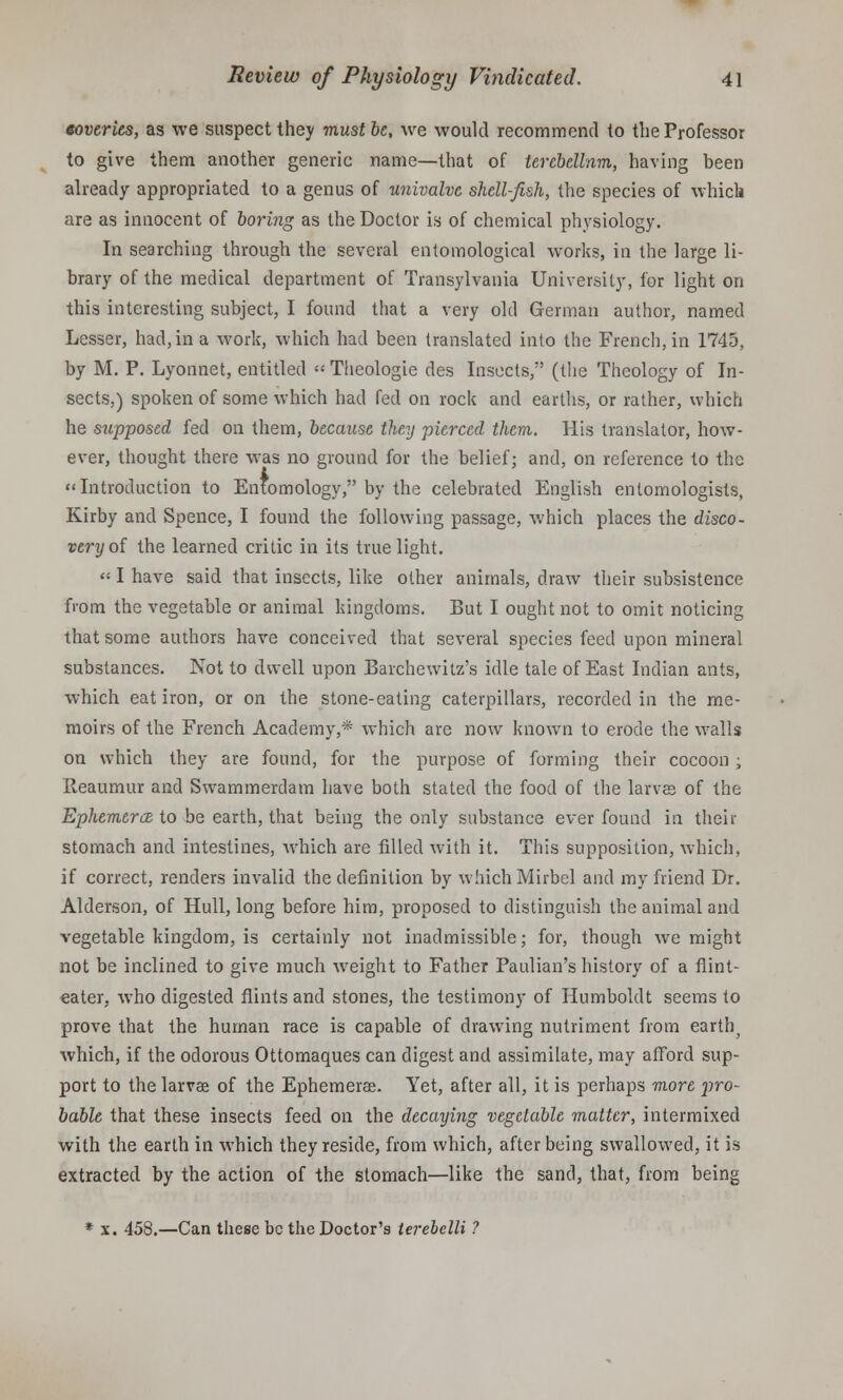 eoveries, as we suspect they must be, we would recommend to the Professor to give them another generic name—that of tercbellnm, having been already appropriated to a genus of univalve shell-fish, the species of which are as innocent of boring as the Doctor is of chemical physiology. In searching through the several entomological works, in the large li- brary of the medical department of Transylvania University, for light on this interesting subject, I found that a very old German author, named Lesser, had, in a work, which had been translated into the French, in 1745, by M. P. Lyonnet, entitled « Theologie des Insects, (the Theology of In- sects.) spoken of some which had fed on rock and earths, or rather, which he supposed fed on them, because they pierced them. His translator, how- ever, thought there was no ground for the belief; and, on reference to the Introduction to Entomology, by the celebrated English entomologists, Kirby and Spence, I found the following passage, which places the disco- very of the learned critic in its true light. «I have said that insects, like other animals, draw their subsistence from the vegetable or animal kingdoms. But I ought not to omit noticing that some authors have conceived that several species feed upon mineral substances. Not to dwell upon Barchewitz's idle tale of East Indian ants, which eat iron, or on the stone-eating caterpillars, recorded in the me- moirs of the French Academy,* which are now known to erode the walls on which they are found, for the purpose of forming their cocoon; Reaumur and Swammerdam have both stated the food of the larvee of the Ephemera to be earth, that being the only substance ever found in their stomach and intestines, which are filled with it. This supposition, which, if correct, renders invalid the definition by which Mirbel and my friend Dr. Alderson, of Hull, long before him, proposed to distinguish the animal and vegetable kingdom, is certainly not inadmissible; for, though we might not be inclined to give much weight to Father Paulian's history of a flint- eater, who digested flints and stones, the testimony of Humboldt seems to prove that the human race is capable of drawing nutriment from earthy which, if the odorous Ottomaques can digest and assimilate, may afford sup- port to the larvae of the Ephemerae. Yet, after all, it is perhaps more pro- bable that these insects feed on the decaying vegetable matter, intermixed with the earth in which they reside, from which, after being swallowed, it is extracted by the action of the stomach—like the sand, that, from being * x. 458.—Can these be the Doctor's ierebelli ?