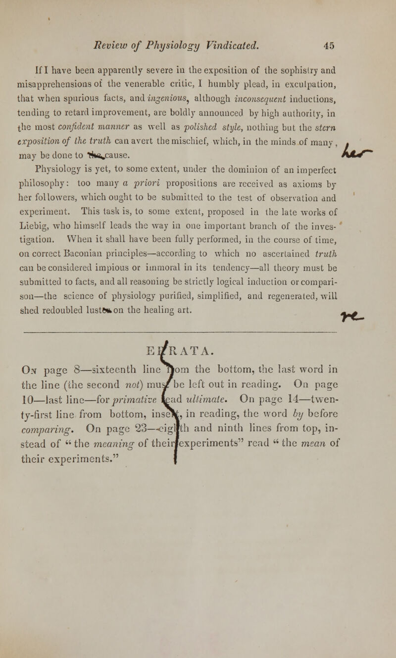 If I have been apparently severe in the exposition of the sophistry and misapprehensions of the venerable critic, I humbly plead, in exculpation, that when spurious facts, and ingenious, although inconsequent inductions, tending to retard improvement, are boldly announced by high authority, in the most confident manner as well as polished style, nothing but the stern exposition of the truth can avert the mischief, which, in the minds of many , . may be done to Hn^cause. A/Lf Physiology is yet, to some extent, under the dominion of an imperfect philosophy: too many a priori propositions are received as axioms by her followers, which ought to be submitted to the test of observation and experiment. This task is, to some extent, proposed in the late works of Liebig, who himself leads the way in one important branch of the inves- tigation. When it shall have been fully performed, in the course of time, on correct Baconian principles—according to which no ascertained truth can be considered impious or immoral in its tendency—all theory must be submitted to facts, and all reasoning be strictly logical induction or compari- son—the science of physiology purified, simplified, and regenerated, will shed redoubled luste*on the healing art. ^_M Ei/PvATA. On page 8—sixteenth line jom the bottom, the last word in the line (the second not) mus/be left out in reading. On page 10—last line—forprimative, read ultimate. On page 14—twen- ty-first line from bottom, inseV, in reading, the word by before comparing. On page 23—cigllth and ninth lines from top, in- stead of  the meaning of their/experiments read  the mean of their experiments.