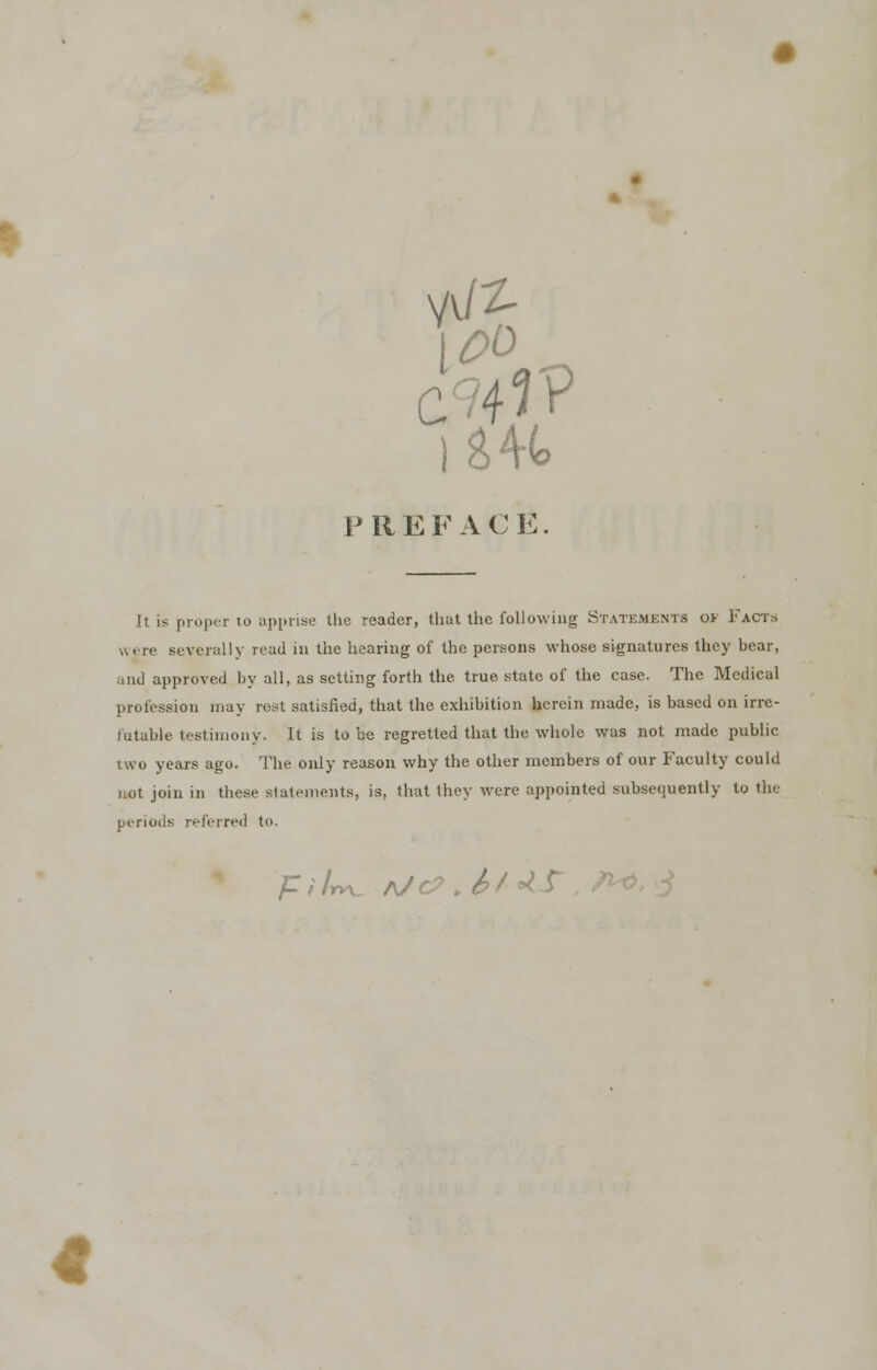 PREFACE. It is proper to apprise the reader, that the following Statements o> Facts were severally read in the hearing of the persons whose signatures they bear, and approved by all, as setting forth the true state of the case. The Medical profession may rest satisfied, that the exhibition herein made, is based on irre- futable testimony. It is to be regretted that the whole was not made public two years ago. The only reason why the other members of our Faculty could not join in these statements, is, that they were appointed subsequently to the periods referred to. ft It*. A