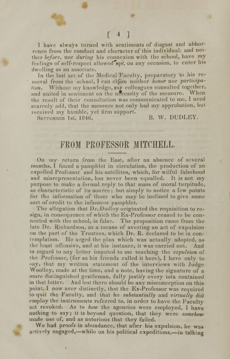 1 have always turned with sentiments of disgust and abhor- rence from the conduct and character of this individual: and nei- ther before, nor during his connexion with the school, have my feelings of self-respect allowed^e7, on any occasion, to enter his dwelling as an associate. In the last act of the Medical'Faculty, preparatory to his re- moval from the school, I can cl£im neither honor nor participa- tion. Without my knowledge, jny colleagues consulted together, and united in sentiment on the necessity of the measure. When lhe result of their consultation was communicated to me, I need scarcely add, that the measure not only had my approbation, but received my humble, yet firm support. SErTKMBER 1st. 1846. B. W. DUDLEY. FROM PROFESSOR MITCHELL. On my return from the East, after an absence of several months. I found a pamphlet in circulation, the production of an expelled Professor and his satellites, which, for wilful falsehood . and misrepresentation, has never been equalled. It is not my purpose to make a formal reply to that mass of moral turpitude, so characteristic of its source; but simply to notice a few points for the information of those who may be inclined to give some sort of credit to the infamous pamphlet. The allegation that Dr. Dudley originated the requisition to re- sign, in consequence of which the Ex-Professor ceased to be con- nected with the school, is false. The proposition came from the late Dr. Richardson, as a means of averting an act of expulsion on the part of the Trustees, which Dr. E.. declared to be in con- templation. He urged the plan which was actually adopted, as the least offensive, and at his instance, it was carried out. And in regard to any letter imputed to me touching the expulsion of the Professor, (for so his friends called it here), I have only to say. that my written statement of the interviews with Judge Woolley, made at the time, and a note, having the signature of a more distinguished gentleman, fully justify every iota contained in that letter. And lest there should be any misconception on this point. I now aver distinctly, that the Ex-Professor was required to quit the Faculty, and that he substantially and virtually did employ the instruments referred to, in order to have the Faculty act revoked. As to how the agencies were employed, I have nothing to say; it is beyond question, that they were somehow made use of, and as notorious that they failed. We had proofs in abundance, that after his expulsion, he was actively engaged,:—while on his political expeditions,—in talking