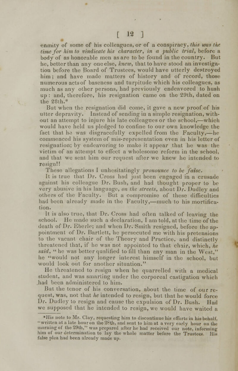 enmity of some of his colleagues, or of a conspiracy, this was tnr time for him to vindicate his character, in a public trial, before a body of as honorable men as are to be found in the country. But he, better than any one else, knew, that to have stood an investiga- tion before the Board of Trustees, would have utterly destroyed him; and have made matters of history and of record, those numerous acts of baseness and turpitude which his colleagues, as much as any other persons, had previously endeavored to hush up : and, therefore, his resignation came on the 29th, dated on the 23th.* But when the resignation did come, it gave a new proof of his ulter depravity. Instead of sending in a simple resignation, with- out an attempt to injure his late colleagues or the school,—which would have held us pledged to confine to our own knowledge the fact that he was disgracefully expelled from the Faculty,—he commenced his system of mis-representation even in his letter of resignation; by endeavoring to make it appear that he was the victim of an attempt to effect a wholesome reform in the school, and that we sent him our request after we knew he intended to resign!! These allegations I unhesitatingly pronounce to be false. It is true that Dr. Cross had just been engaged in a crusade against his colleague Dr. Bush, and had thought proper to be very abusive in his language, on the streets, about Dr. Dudley and others of the Faculty. But a compromise of these difficulties had been already made in the Faculty,—much to his mortifica- tion. It is also true, that Dr. Cross had often talked of leaving the school. He made such a declaration, I am told, at the time of the death of Dr. Eberle; and when Dr. Smith resigned, before the ap- pointment of Dr. Bartlett, he persecuted me with his pretensions to the vacant chair of the Theory and Practice, and distinctly threatened that, if he was not appointed to that chair, which, he said,  he was better qualified to fill than any man in the West, he ''would not any longer interest himself in the school, but would look out for another situation. He threatened to resign when he quarrelled with a medical student, and was smarting under the corporeal castigation which .had been administered to him. But the tenor of his conversation, about the time of our re- quest, was, not that he intended to resign, but that he would force Dr. Dudley to resign and cause the expulsion of Dr. Bush. Had we supposed that he intended to resign, we would have waited a *His note to Mr. Clay, requesting him to discontinue his efforts in his behalf, written at a late hour on the 28th, and sent to him at a very early hour on the morning of the 29th, was prepared after he had received our note, informing him of our determination to lay the whole matter before the Trustees. Hi* false plea had been already made up.