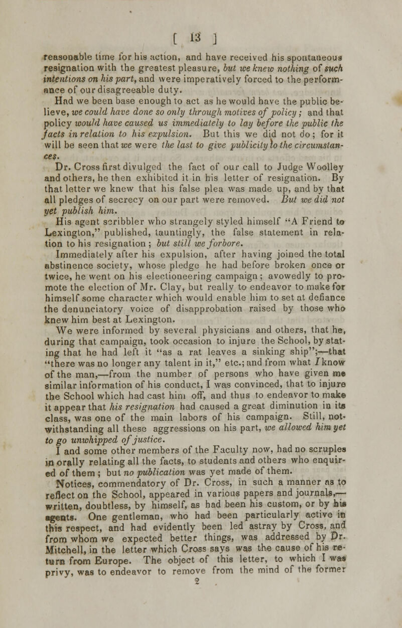 reasonable time for his action, and have received his spontaneous resignation with the greatest pleasure, but we knew nothing of such intentions on his part, and were imperatively forced to the perform- ance of our disagreeable duty. Had we been base enough to act as he would have the public be- lieve, we could have done so only through motives of policy ; and that policy would have caused us immediately to lay before the public the Jacts inrelalion to his expulsion. But this we did not do; for it will be seen that we were tJie last to give publicity \o the circumstan- ces. Dr. Cross first divulged the fact of our call to Judge Woolley and others, he then exhibited it in his letter of resignation. By that letter we knew that his false plea was made up, and by that all pledges of secrecy on our part were removed. But we did not yet publish him. His agent scribbler who strangely styled himself A Friend to Lexington, published, tauntingly, the false statement in rela- tion to his resignation ; but still we forbore. Immediately after his expulsion, after having joined the total abstinence society, whose pledge he had before broken once or twice, he went on his electioneering campaign; avowedly to pro- mote the election of Mr. Clay, but really to endeavor to make for himself some character which would enable him to set at defiance the denunciatory voice of disapprobation raised by those who knew him best at Lexington. We were informed by several physicians and others, that he, during that campaign, took occasion to injure the School, by stat- ing that he had left it as a rat leaves a sinking ship;—that there was no longer any talent in it, etc.; and from what /know of the man,—from the number of persons who have given me similar information of his conduct, I was convinced, that to injure the School which had cast him off, and thus to endeavor to make it appear that his resignation had caused a great diminution in its class, was one of the main labors of his campaign. Still, not- withstanding all these aggressions on his part, we allowed him yet to go unwhipped of justice. I and some other members of the Faculty now, had no scruples in orally relating all the facts, to students and others who enquir- ed of them ; but no publication was yet made of them. Notices, commendatory of Dr. Cross, in such a manner n3 to reflect on the School, appeared in various papers and journals,— written, doubtless, by himself, as had been his custom, or by bis ■gents. One gentleman, who had been particularly active in this respect, and had evidently been led astray by Cross, and from whom we expected better things, was addressed by Dr. Mitchell, in the letter which Cross says was the cause of his re- turn from Europe. The object of this letter, to which I was privy, was to endeavor to remove from the mind of the former 2