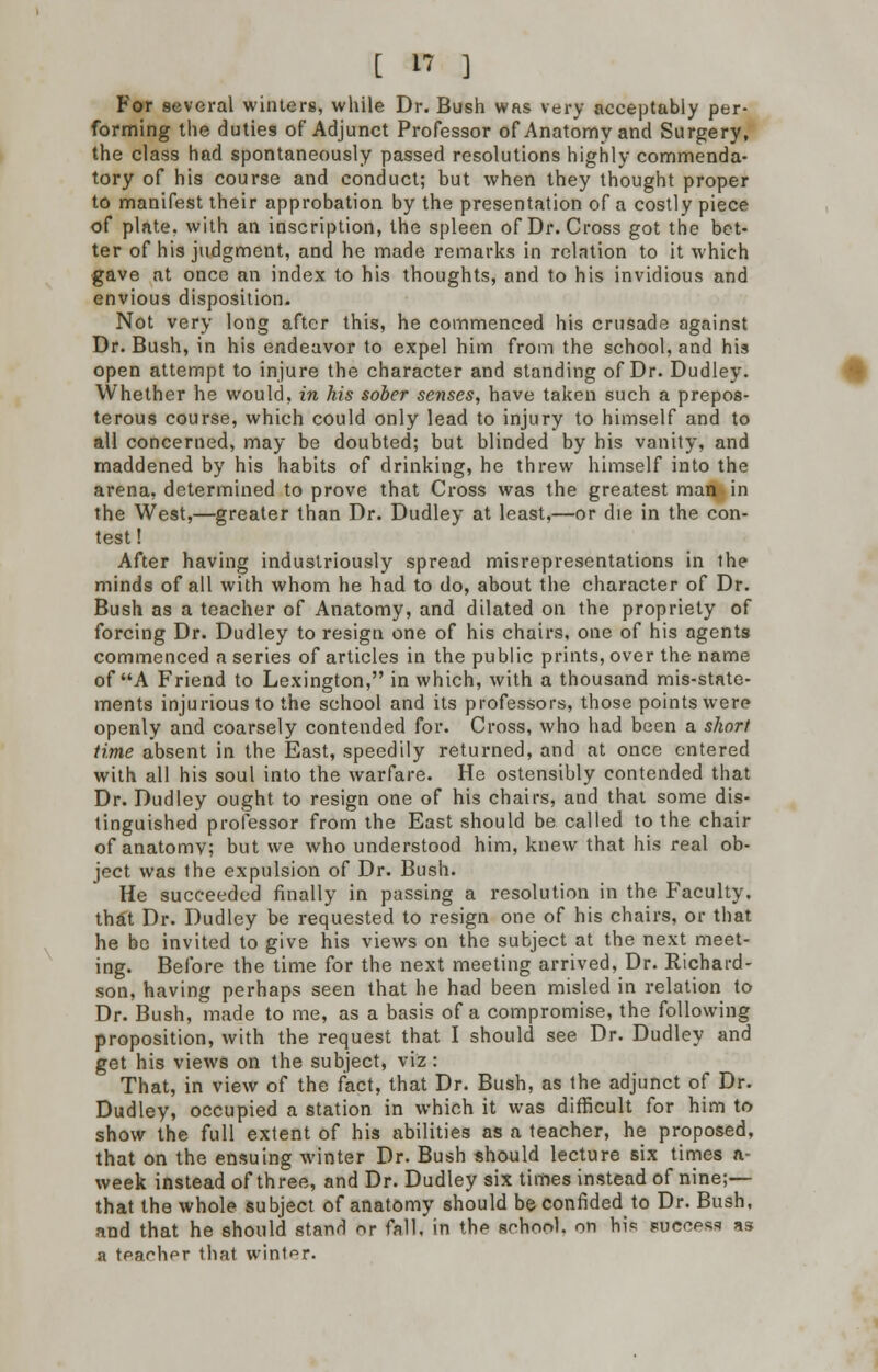 For several winters, while Dr. Bush was very acceptably per- forming the duties of Adjunct Professor of Anatomy and Surgery, the class had spontaneously passed resolutions highly commenda- tory of his course and conduct; but when they thought proper to manifest their approbation by the presentation of a costly piece of plate, with an inscription, the spleen of Dr. Cross got the bet- ter of his judgment, and he made remarks in relntion to it which gave at once an index to his thoughts, and to his invidious and envious disposition. Not very long after this, he commenced his crusade against Dr. Bush, in his endeavor to expel him from the school, and his open attempt to injure the character and standing of Dr. Dudley. Whether he would, in his sober senses, have taken such a prepos- terous course, which could only lead to injury to himself and to all concerned, may be doubted; but blinded by his vanity, and maddened by his habits of drinking, he threw himself into the arena, determined to prove that Cross was the greatest man in the West,—greater than Dr. Dudley at least,—or die in the con- test! After having industriously spread misrepresentations in the minds of all with whom he had to do, about the character of Dr. Bush as a teacher of Anatomy, and dilated on the propriety of forcing Dr. Dudley to resign one of his chairs, one of his agents commenced a series of articles in the public prints, over the name of A Friend to Lexington, in which, with a thousand mis-state- ments injurious to the school and its professors, those points were openly and coarsely contended for. Cross, who had been a short time absent in the East, speedily returned, and at once entered with all his soul into the warfare. He ostensibly contended that Dr. Dudley ought to resign one of his chairs, and that some dis- tinguished professor from the East should be called to the chair of anatomy; but we who understood him, knew that his real ob- ject was the expulsion of Dr. Bush. He succeeded finally in passing a resolution in the F'aculty. that Dr. Dudley be requested to resign one of his chairs, or that he be invited to give his views on the subject at the next meet- ing. Before the time for the next meeting arrived, Dr. Richard- son, having perhaps seen that he had been misled in relation to Dr. Bush, made to me, as a basis of a compromise, the following proposition, with the request that I should see Dr. Dudley and get his views on the subject, viz : That, in view of the fact, that Dr. Bush, as the adjunct of Dr. Dudley, occupied a station in which it was difficult for him to show the full extent of his abilities as a teacher, he proposed, that on the ensuing winter Dr. Bush should lecture six times a- week instead of three, and Dr. Dudley six times instead of nine;— that the whole subject of anatomy should be confided to Dr. Bush, and that he should stand or fall, in the school, on his success as a teacher that winter.