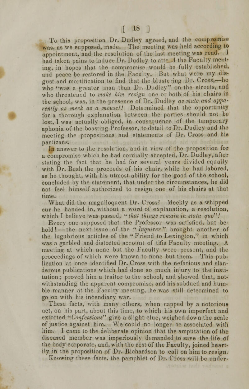 To this proposition Dr. Dudley agreed, and the compromise was, as we supposed, made. The meeting was held according to appointment, and the resolution of the last meeting was read. 1 had taken pains to induce Dr. Dudley to atte-d the Faculty meet- ing, in hopes that the compromise would be fully established, and peace be restored in the Faculty. But what were my dis- gust and mortification to find that the blustering Dr. Cross,—he who was a greater man than Dr. Dudley on the streets, and who threatened to make him resign one or both of his chairs in the school, was, in the presence of Dr. Dudley as mute and appa- rently as meek as a mouse!! Determined that the opportunity for a thorough explanation between the parties should not be lost, I was actually obliged, in consequence of the temporary aphonia of the boasting Professor, to detail to Dr. Dudley and the meeting the propositions and statements of Dr. Cross and his partizans. In answer to the resolution, and in view of the proposition for a compromise which he had cordially accepted, Dr. Dudley, after stating the fact that he had for several years divided equally with Dr. Bush the proceeds of his chair, while he had labored, as he thought, with his utmost ability for the good of the school, concluded by the statement, that under the circumstances, he did not feel himself authorized to resign one of his chairs at that time. What did the magniloquent Dr. Cross? Meekly as a whipped cur he handed in, without a word of explanation, a resolution, which I believe was passed, that things remain in statu quo''''! Every one supposed that the Professor was satisfied, but be- hold!— the next issue of the Inquirer'' brought another of the lugubrious articles of the  Friend to Lexington, in which was a garbled and distorted account of this Faculty meeting. A meeting at which none but the Faculty were present, and the proceedings of which were known to none but them. This pub- lication at once identified Dr. Cross with the nefarious and slan- derous publications which had done so much injury to the insti- tution; proved him a traitor to the school, and showed that, not- withstanding the apparent compromise, and his subdued and hum- ble manner at the Faculty meeting, he was still determined to go on with his incendiary war. These facts, with many others, when capped by a notorious act, on his part, about this time, to which his own imperfect and extorted Confessions give a slight clue, weighed down the scale of justice against him. We could no longer be associated with him. I came to the deliberate opinion that the amputation of the diseased member was imperiously demanded to save the life of the body corporate, and, with the rest of the Faculty, joined heart- ily in the proposition of Dr. Richardson to call on him to resign. Knowing- these facts, the pamphlet of Dr. Cross will be und^r-