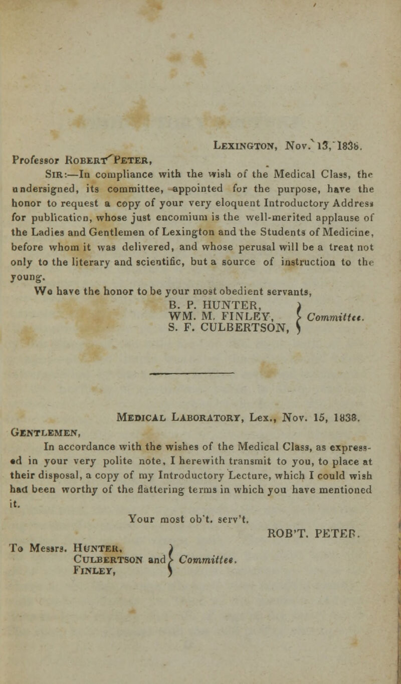 Lexington, Nov.Ni3,l83s>. Professor Robert^Peter, Sir:—In compliance with ihe wish of the Medical Class, the undersigned, its committee, appointed for the purpose, have the honor to request a copy of your very eloquent Introductory Addres* for publication, whose just encomium is the well-merited applause of the Ladies and Gentlemen of Lexington and the Students of Medicine, before whom it was delivered, and whose perusal will be a treat not only to the literary and scientific, but a source of instruction to the young. We have the honor to be your most obedient servants, B. P. HUNTER, J WM. M. FINLEY, } Committtt. S. F. CULBERTSON, \ Medical Laboratory, Lex., Nov. 15, 1838. Gentlemen, In accordance with the wishes of the Medical Class, as express- ed in your very polite note, I herewith transmit to you, to place at their disposal, a copy of my Introductory Lecture, which I could wish had been worthy of the flattering terms in which you have mentioned it. Your most ob't. serv't. ROB'T. PETE P. To Messrs. Hunter. 1 Culbertson and> Committee. FlNLEY, \