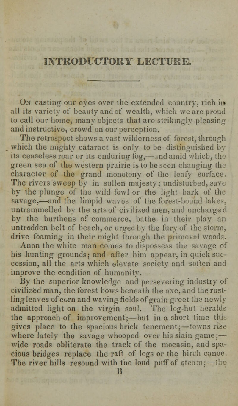 INTRODUCTORY LECTURE. On casting our eyes over the extended country, rich ii> all its variety of beauty and of wealth, which we are proud to call our home, many objects that are strikingly pleasing and instructive, crowd on our perception. The retrospect shows a vast wilderness of forest, through which the mighty cataract is only to be distinguished by its ceaseless roar or its enduring fog,—,md amid which, the green sea of the western prairie i&to be seen changing the character of the grand monotony of the leafy surface. The rivers sweep by in sullen majesty; undisturbed, save by the plunge of the wild fowl or the light bark of the savage,—and the limpid waves of the forest-bound lakes, untrammelled by the arts of civilized men, and uncharged by the burthens of commerce, bathe in their play an untrodden belt of beach, or urged by the fury of the storm, drive foaming in their might through the primeval woods. Anon the white man comes to dispossess the savage of his hunting grounds; and after him appear, in quick suc- cession, all the arts which elevate society and soften and improve the condition of humanity. By the superior knowledge and persevering industry of civilized man, the forest bows beneath the axe, and the rust- ling leaves of corn and waving fields of grain greet the newly admitted light on the virgin soul. The log-hut heralds the approach of improvement;—but in a short time this gives place to the spacious brick tenement;—towns rise where lately the savage whooped over his slain game;— wide roads obliterate the track of the mocasin, and spa- cious bridges replace the raft of logs or the birch canoe The river hills resound with the loud puff of fte B
