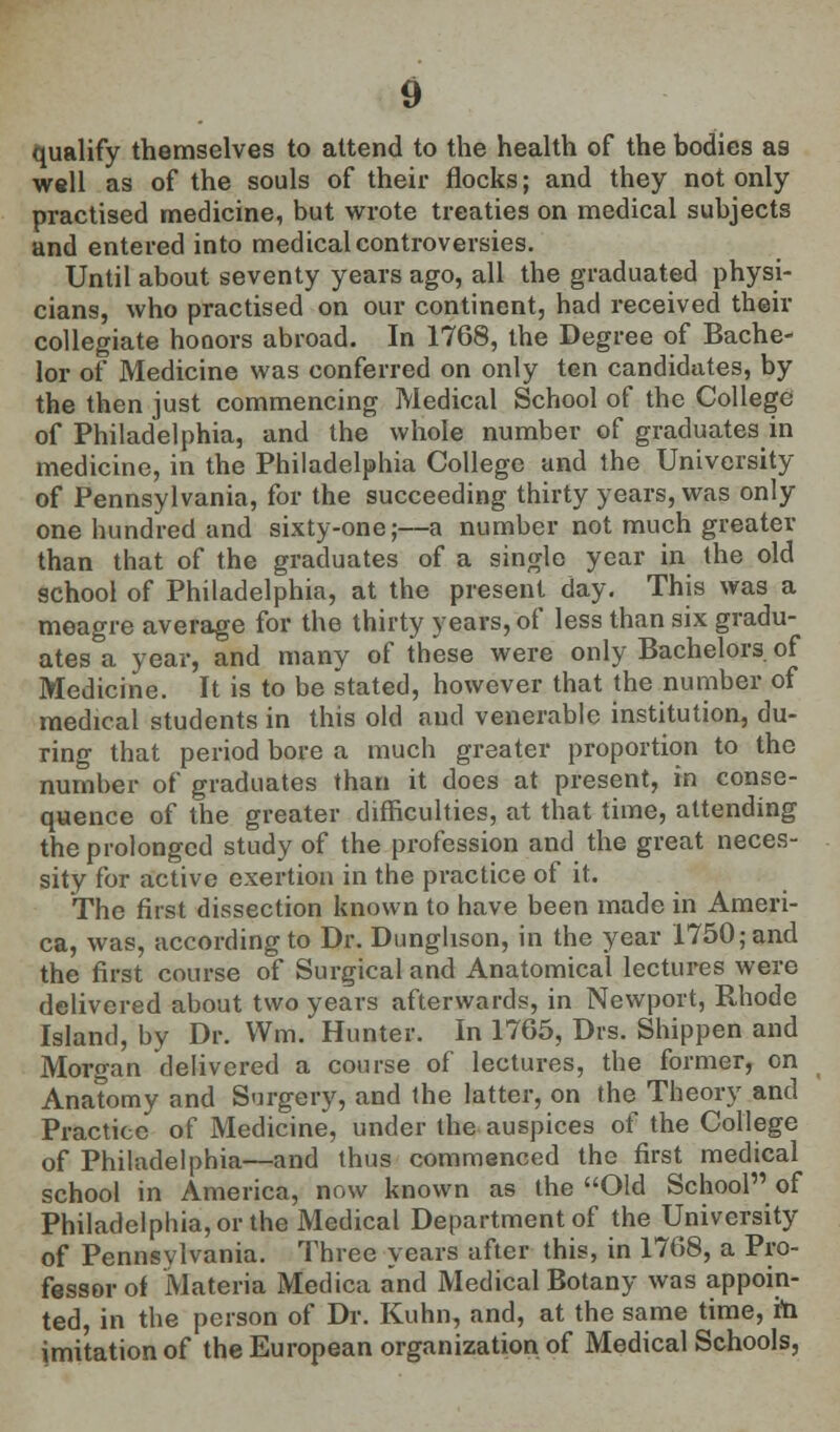 qualify themselves to attend to the health of the bodies a9 well as of the souls of their flocks; and they not only practised medicine, but wrote treaties on medical subjects and entered into medical controversies. Until about seventy years ago, all the graduated physi- cians, who practised on our continent, had received their collegiate honors abroad. In 1768, the Degree of Bache- lor of Medicine was conferred on only ten candidates, by the then just commencing Medical School of the College of Philadelphia, and the whole number of graduates in medicine, in the Philadelphia College and the University of Pennsylvania, for the succeeding thirty years, was only one hundred and sixty-one;—a number not much greater than that of the graduates of a single year in the old school of Philadelphia, at the present day. This was a meagre average for the thirty years, of less than six gradu- ates a year, and many of these were only Bachelors of Medicine. It is to be stated, however that the number of medical students in this old and venerable institution, du- ring that period bore a much greater proportion to the number of graduates than it does at present, in conse- quence of the greater difficulties, at that time, attending the prolonged study of the profession and the great neces- sity for active exertion in the practice of it. The first dissection known to have been made in Ameri- ca, was, according to Dr. Dunghson, in the year 1750; and the first course of Surgical and Anatomical lectures were delivered about two years afterwards, in Newport, Rhode Island, by Dr. Wm. Hunter. In 1765, Drs. Shippen and Morgan delivered a course of lectures, the former, on Anatomy and Surgery, and the latter, on the Theory and Practice of Medicine, under the auspices of the College of Philadelphia—and thus commenced the first medical school in America, now known as the Old School of Philadelphia, or the Medical Department of the University of Pennsylvania. Three years after this, in 1768, a Pro- fessor of Materia Medica and Medical Botany was appoin- ted, in the person of Dr. Kuhn, and, at the same time, m imitation of the European organization of Medical Schools,