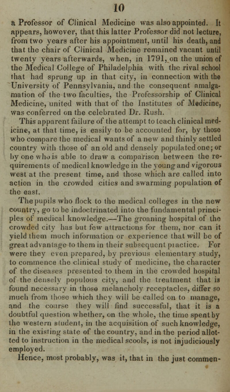 a Professor of Clinical Medicine was also appointed. It appears, however, that this latter Professor did not lecture, from two years after his appointment, until his death, and that the chair of Clinical Medicine remained vacant until twenty years afterwards, when, in 1791, on the union of the Medical College of Philadelphia with the rival school that had sprung up in that city, in connection with the University of Pennsylvania, and the consequent amalga- mation of the two faculties, the Professorship of Clinical Medicine, united with that of the Institutes of Medicine, was conferred on the celebrated Dr. Rush. This apparent failure of the attempt to teach clinical med- icine, at that lime, is easily to be accounted for, by those who compare the medical wants of a new and thinly settled country with those of an old and densely populated one; or by one who is able to draw a comparison between the re- quirements of medical knowledge in the young and vigorous west at the present time, and those which are called into action in the crowded cities and swarming population of the east. The pupils who flock to the medical colleges in the new country, go to be indoctrinated into the fundamental princi- ples of medical knowledge.—The groaning hospital of the crowded city has but few attractions for them, nor can it yield them much information or experience that will be of great advantage to them in their subsequent piaclicc. For were they even prepared, by previous elementary study, to commence the clinical study of medicine, the character of the diseases presented to them in the crowded hospital of the densely populous city, and the treatment that is found necessary in those melancholy receptacles, differ so much from those which they will be called on to manage, and the course they will find successful, that it is a doubtful question whether, on the whole, the time spent by the western student, in the acquisition of such knowledge, in the existing state of the country, and in the period allot- ted to instruction in the medical scools, is not injudiciously employed. Hence, most probably, was it, that in the just commen-
