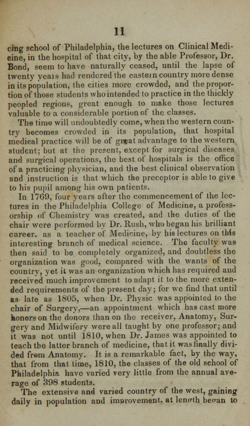 cing school of Philadelphia, the lectures on Clinical Medi- cine, in the hospital of that city, by the able Professor, Dr. Bond, seem to have naturally ceased, until the lapse of twenty yeais had rendered the eastern country more dense in its population, ihe cities more crowded, and the propor- tion of those students who intended to practice in the thickly peopled regions, great enough to make those lectures valuable to a considerable portion of the classes. The time will undoubtedly come, when the western coun- try becomes crowded in its population, that hospital medical practice will be of great advantage to the western student; but at the present, except for surgical diseases and surgical operations, the best of hospitals is the office of a practicing physician, and the best clinical observation and instruction is that which the preceptor is able to give to his pupil among his own patients. In 1769, four years after the commencement of the lec- tures in the Philadelphia College of Medicine, a profess- orship of Chemistry was created, and the duties of the chair were performed by Dr. Rush, who began his brilliant career, as a teacher of Medicine, by his lectures on this interesting branch of medical science. The faculty was then said to be completely organized, and doubtless the organization was good, compared with the wants of the country, yet it was an organization which has required and received much improvement to adapt it to the more exten- ded requirements of the present day; for we find that until as late as 1805, when Dr. Physic was appointed to the chair of Surgery,—an appointment which has cast more konors on the donors than on the receiver, Anatomy, Sur- gery and Midwifery were all taught by one professor; and it was not until 1810, when Dr. James was appointed to teach the latter branch of medicine, that it was finally divi- ded frem Anatomy. It is a remarkable fact, by the way, that from that time, 1810, the classes of the old sehool of Philadelphia have varied very little from the annual ave- rage of 398 students. The extensive and varied country of the west, gaining daily in population and improvement, at length beo-an to