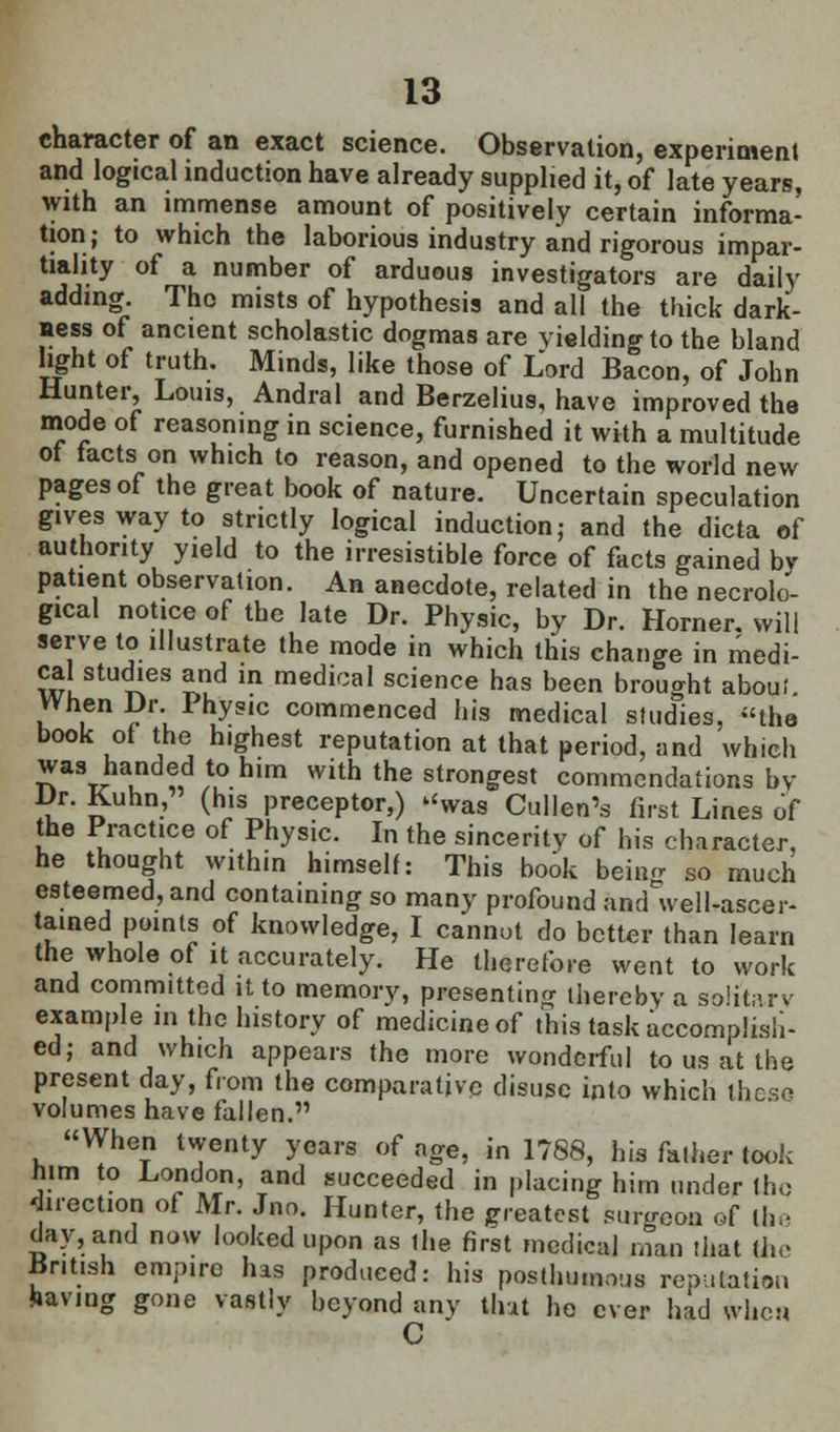 character of an exact science. Observation, experiment and logical induction have already supplied it, of late years, with an immense amount of positively certain informa- tion; to which the laborious industry and rigorous impar- tiality of a number of arduous investigators are daily adding. The mists of hypothesis and all the thick dark- ness of ancient scholastic dogmas are yielding to the bland light of truth. Minds, like those of Lord Bacon, of John Hunter, Louis, Andral and Berzelius, have improved the mode of reasoning in science, furnished it with a multitude ot facts on which to reason, and opened to the world new pages of the great book of nature. Uncertain speculation gives way to strictly logical induction; and the dicta of authority yield to the irresistible force of facts gained bv patient observation. An anecdote, related in the necrolo'- gical notice of the late Dr. Physic, by Dr. Horner, will serve to illustrate the mode in which this change in medi- cal studies and in medical science has been brought aboul. When Dr.. 1 hysic commenced his medical studies, the book of the highest reputation at that period, and which was handed to him with the strongest commendations by Dr. Kuhn, (his preceptor,) was Cullen's first Lines of the Practice of Physic. In the sincerity of his character, he thought within himself: This book beino- so much esteemed, and containing so many profound anrfwel [-ascer- tained points of knowledge, I cannot do better than learn the whole of it accurately. He therefore went to work and committed it to memory, presenting thereby a solitary example in the history of medicine of this task accomplish- ed; and which appears the more wonderful to us at the present day, from the comparative disuse into which these volumes have fallen. When twenty years of age, in 1788, his father took him to London, and succeeded in placing him under the direction of Mr. Jno. Hunter, the greatest surgeon of the day, and now looked upon as ihe first medical man that the British empire has produced: his posthumous reputation having gone vastly beyond any that he ever had wheu C