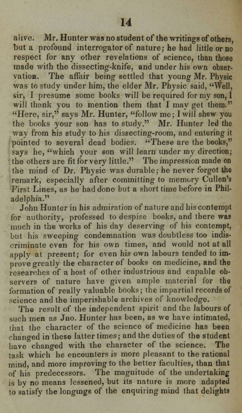 aiive. Mr. Hunter was no student of the writings of others, but a profound interrogator of nature; he had little or no respect for any other revelations of science, than those made with the dissecting-knife, and under his own obser- vatioa. The affair being settled that young Mr. Physic was to study under him, the elder Mr. Physic said, Well, sir, I presume some books will be required for my son, 1 will thank you to mention them that I may get them. Here, sir, says Mr. Hunter, follow me; I will shew you the books your son has to study. Mr. Hunter led the way from his study to his dissecting-room, and entering it pointed to several dead bodies. These are the books, says he, which your son will learn under my direction; the others are fit for very little. The impression made on the mind of Dr. Physic was durable; he never forgot the remark, especially after committing to memory Cullen's First Lines, as he had done but a short time before in Phil- adelphia. John Hunter in his admiration of nature and his contempt for authority, professed to despise books, and there was much in the works of his day deserving of his contempt, but his sweeping condemnation was doubtless too indis- criminate even for his own times, and would not at all apply at present; for even his own labours tended to im- prove greatly the character of books on medicine, and the researches of a host of other industrious and capable ob- servers of nature have given ample material for the formation of really valuable books; the impartial records of science and the imperishable archives of knowledge. The result of the independent spirit and the labours of such men as Jno. Hunter has been, as we have intimated, that the character of the science of medicine has been changed in these latter times; and the duties of the student have changed with the character of the science. The task which he encounters is more pleasant to the rational mind, and more improving to the better faculties, than that of his predecessors. The magnitude of the undertaking is by no means lessened, but its nature is more adapted to satisfy the longings of the enquiring mind that delights