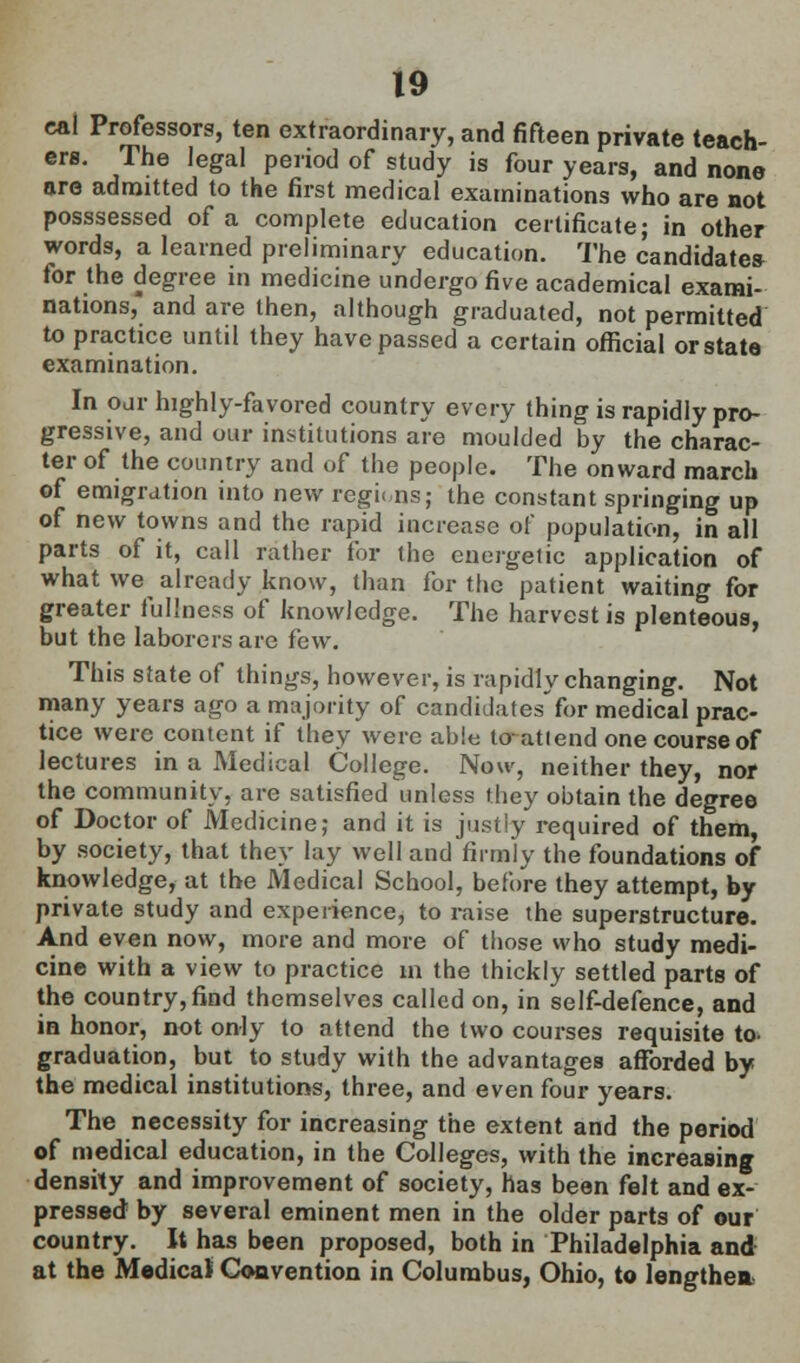 cal Professors, ten extraordinary, and fifteen private teach- ers. The legal period of study is four years, and none are admitted to the first medical examinations who are not posssessed of a complete education certificate; in other words, a learned preliminary education. The candidates for the degree in medicine undergo five academical exami- nations, and are then, although graduated, not permitted to practice until they have passed a certain official orstate examination. In our highly-favored country every thing is rapidly pro- gressive, and our institutions are moulded by the charac- ter of the country and of the people. The onward march of emigration into new regions; the constant springing up of new towns and the rapid increase of population, in all parts of it, call rather for (he energetic application of what we already know, than for the patient waiting for greater fullness of knowledge. The harvest is plenteous, but the laborers are i'ew. This sfate of things, however, is rapidly changing. Not many years ago a majority of candidatesfor medical prac- tice were content if they were ablo to-attend one course of lectures in a Medical College. Now, neither they, nor the community, are satisfied unless they obtain the degree of Doctor of Medicine; and it is justly required of them, by society, that they lay well and firmly the foundations of knowledge, at the Medical School, before they attempt, by private study and experience, to raise the superstructure. And even now, more and more of those who study medi- cine with a view to practice in the thickly settled parts of the country, find themselves called on, in self-defence, and in honor, not only to attend the two courses requisite to- graduation, but to study with the advantages afforded by the medical institutions, three, and even four years. The necessity for increasing the extent and the period of medical education, in the Colleges, with the increasing density and improvement of society, has been felt and ex- pressed by several eminent men in the older parts of our country. It has been proposed, both in Philadelphia and at the Medical Convention in Columbus, Ohio, to lengthen