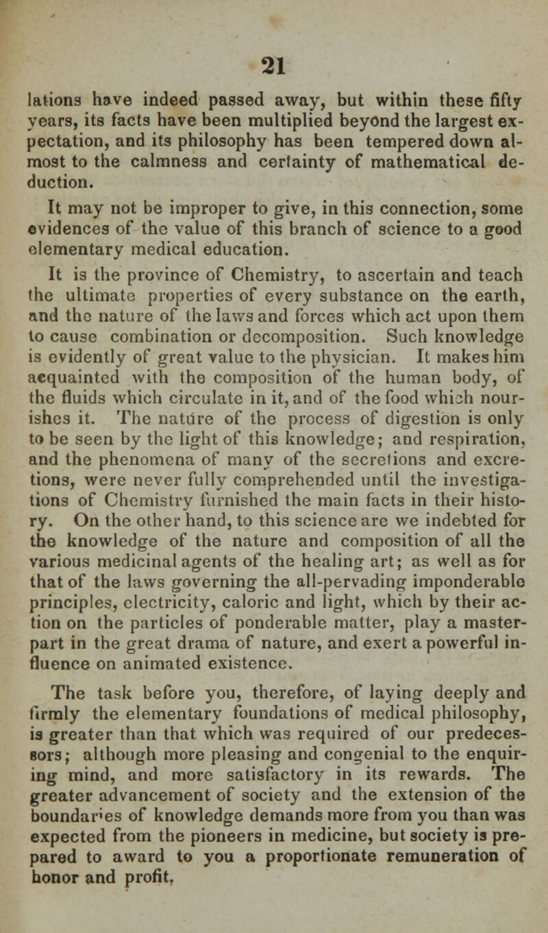 lations have indeed passed away, but within these fifty years, its facts have been multiplied beyond the largest ex- pectation, and its philosophy has been tempered down al- most to the calmness and certainty of mathematical de- duction. It may not be improper to give, in this connection, some evidences of the value of this branch of science to a good elementary medical education. It is the province of Chemistry, to ascertain and teach the ultimate properties of every substance on the earth, and the nature of the laws and forces which act upon them to cause combination or decomposition. Such knowledge is evidently of great value to the physician. It makes him acquainted with the composition of the human body, of the fluids which circulate in it, and of the food which nour- ishes it. The nature of the process of digestion is only to be seen by the light of this knowledge; and respiration, and the phenomena of many of the secretions and excre- tions, were never fully comprehended until the investiga- tions of Chemistry furnished the main facts in their histo- ry. On the other hand, to this science are we indebted for the knowledge of the nature and composition of all the various medicinal agents of the healing art; as well as for that of the laws governing the all-pervading imponderable principles, electricity, caloric and light, which by their ac- tion on the particles of ponderable matter, play a master- part in the great drama of nature, and exert a powerful in- fluence on animated existence. The task before you, therefore, of laying deeply and flrmly the elementary foundations of medical philosophy, is greater than that which was required of our predeces- sors; although more pleasing and congenial to the enquir- ing mind, and more satisfactory in its rewards. The greater advancement of society and the extension of the boundaries of knowledge demands more from you than was expected from the pioneers in medicine, but society is pre- pared to award to you a proportionate remuneration of honor and profit,
